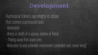 Development
Psychosocial; Erikson’s ego integrity vs. despair
Most common psychosocial tasks:
-Retirement
-Illness or death of a spouse, relative or friend
- Moving away from loved ones
-Relocation to and unfamiliar environment (extended care, senior living)
 