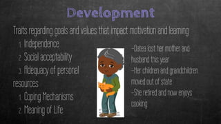Development
Traits regarding goals and values that impact motivation and learning
1. Independence
2. Social acceptability
3. Adequacy of personal
resources
1. Coping Mechanisms
2. Meaning of Life
-Oatea lost her mother and
husband this year
-Her children and grandchildren
moved out of state
-She retired and now enjoys
cooking
 
