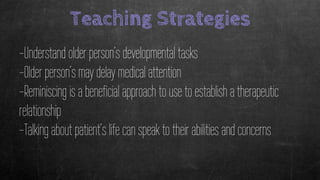 Teaching Strategies
-Understand older person’s developmental tasks
-Older person’s may delay medical attention
-Reminiscing is a beneficial approach to use to establish a therapeutic
relationship
-Talking about patient’s life can speak to their abilities and concerns
 