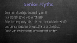 Senior Myths
Seniors are not senile just because they are old
There are many seniors who are not cranky
Rather than being lonely, older adults report their satisfaction with life
continues at a steady level throughout the period of adulthood
Contact with significant others remains constant over time
 