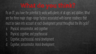 What do you think?
As an OT, you have the potential to work with clients of all ages and abilities. What
are the three major stage-range factors associated with learner readiness that
must be taken into account at each development period throughout the life cycle?
a. Physical, sensorimotor, and cognitive
b. Physical, cognitive, and psychosocial
c. Cognitive, psychosocial, moral development
d. Cognitive, sensorimotor, moral development
 