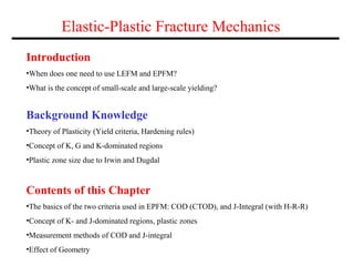 Elastic-Plastic Fracture Mechanics
Introduction
•When does one need to use LEFM and EPFM?
•What is the concept of small-scale and large-scale yielding?
Contents of this Chapter
•The basics of the two criteria used in EPFM: COD (CTOD), and J-Integral (with H-R-R)
•Concept of K- and J-dominated regions, plastic zones
•Measurement methods of COD and J-integral
•Effect of Geometry
Background Knowledge
•Theory of Plasticity (Yield criteria, Hardening rules)
•Concept of K, G and K-dominated regions
•Plastic zone size due to Irwin and Dugdal
 