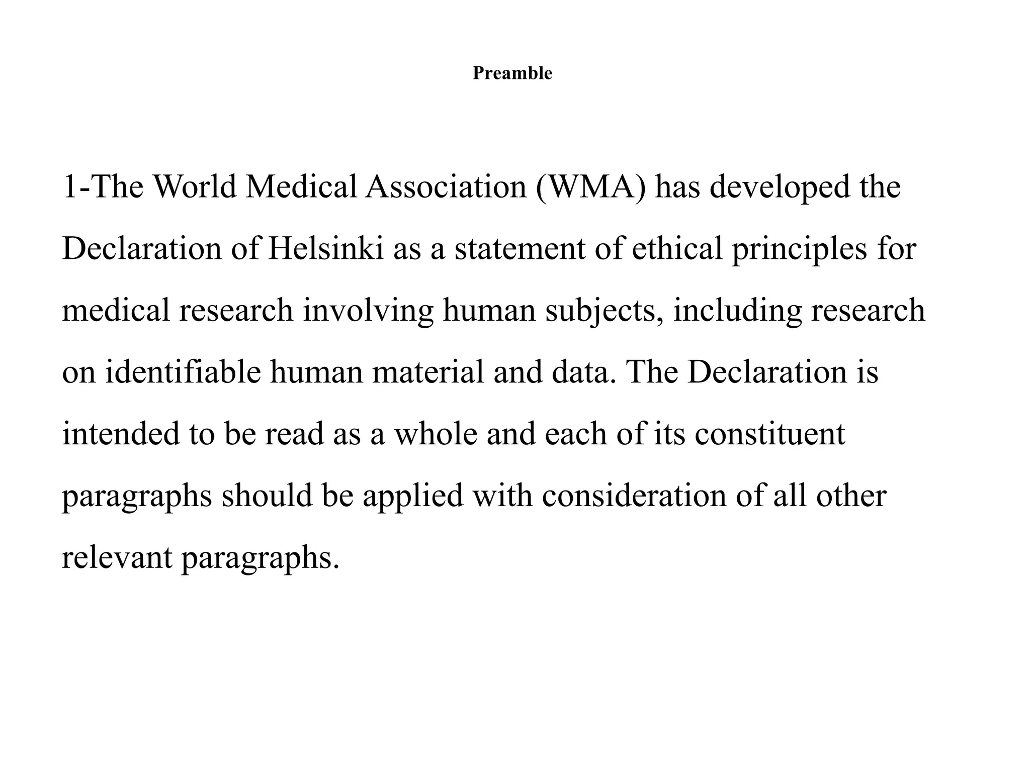Preamble
1-The World Medical Association (WMA) has developed the
Declaration of Helsinki as a statement of ethical principles for
medical research involving human subjects, including research
on identifiable human material and data. The Declaration is
intended to be read as a whole and each of its constituent
paragraphs should be applied with consideration of all other
relevant paragraphs.
 