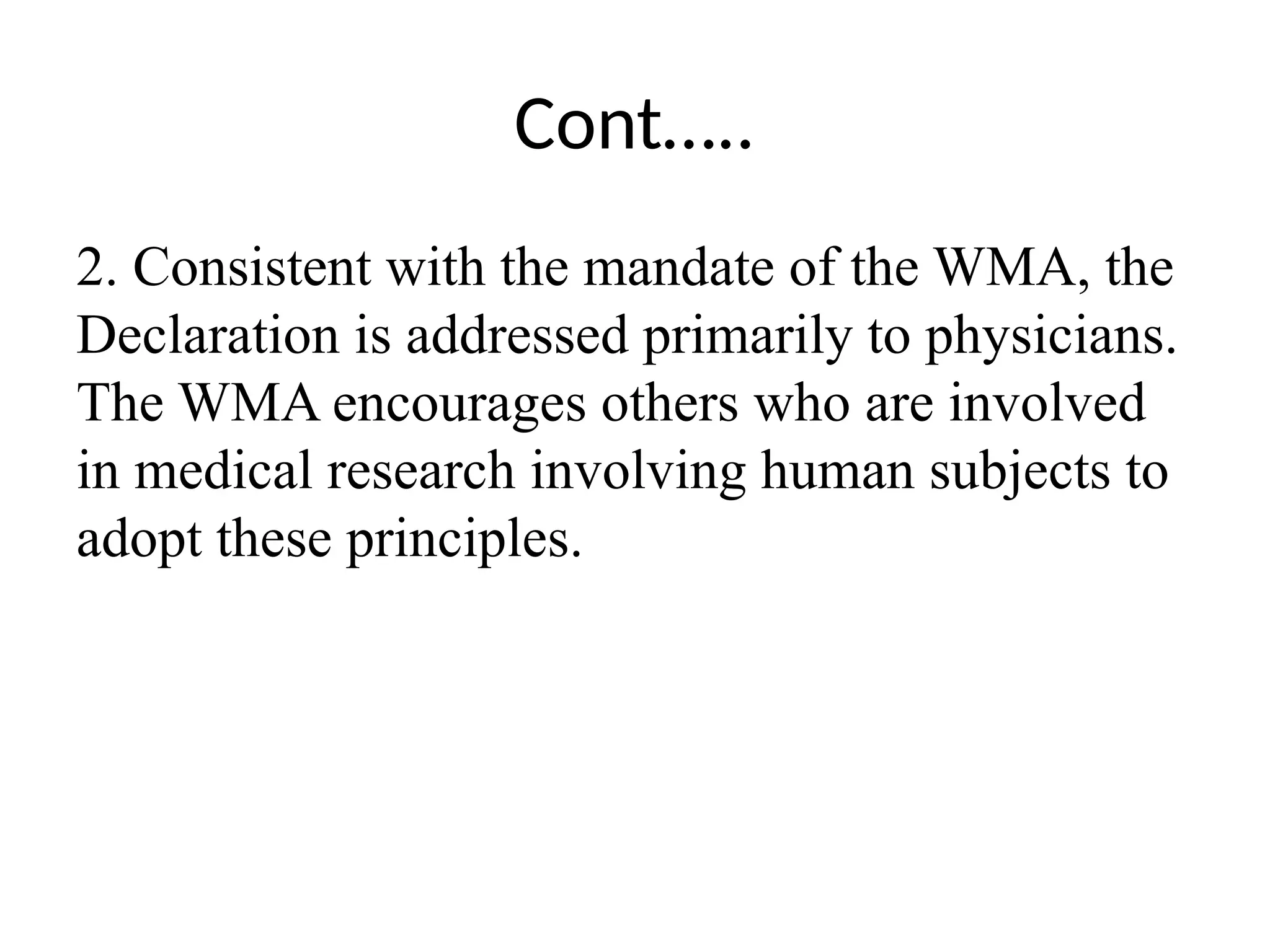 Cont…..
2. Consistent with the mandate of the WMA, the
Declaration is addressed primarily to physicians.
The WMA encourages others who are involved
in medical research involving human subjects to
adopt these principles.
 