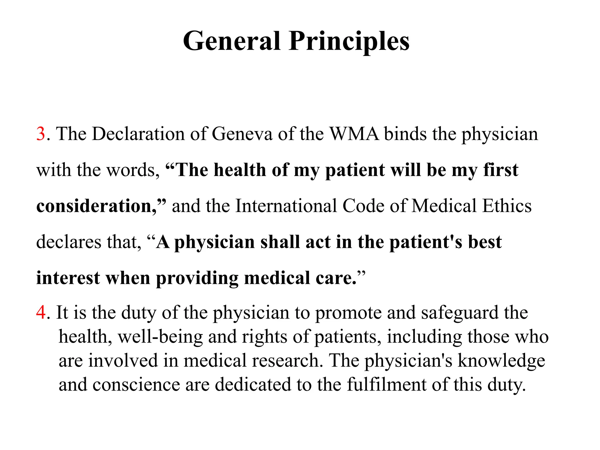 General Principles
3. The Declaration of Geneva of the WMA binds the physician
with the words, “The health of my patient will be my first
consideration,” and the International Code of Medical Ethics
declares that, “A physician shall act in the patient's best
interest when providing medical care.”
4. It is the duty of the physician to promote and safeguard the
health, well-being and rights of patients, including those who
are involved in medical research. The physician's knowledge
and conscience are dedicated to the fulfilment of this duty.
 