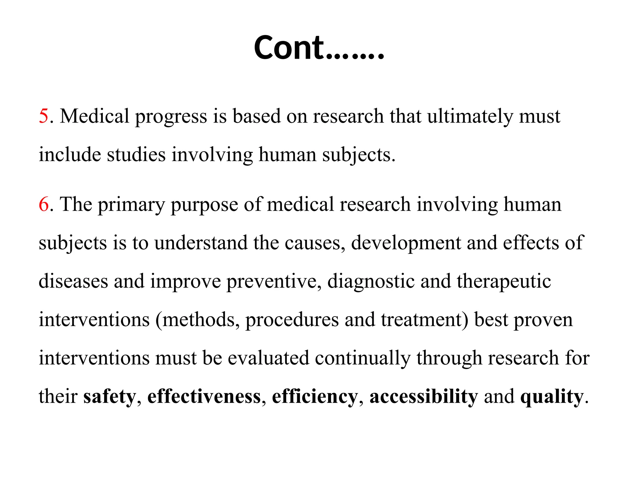 Cont…….
5. Medical progress is based on research that ultimately must
include studies involving human subjects.
6. The primary purpose of medical research involving human
subjects is to understand the causes, development and effects of
diseases and improve preventive, diagnostic and therapeutic
interventions (methods, procedures and treatment) best proven
interventions must be evaluated continually through research for
their safety, effectiveness, efficiency, accessibility and quality.
 