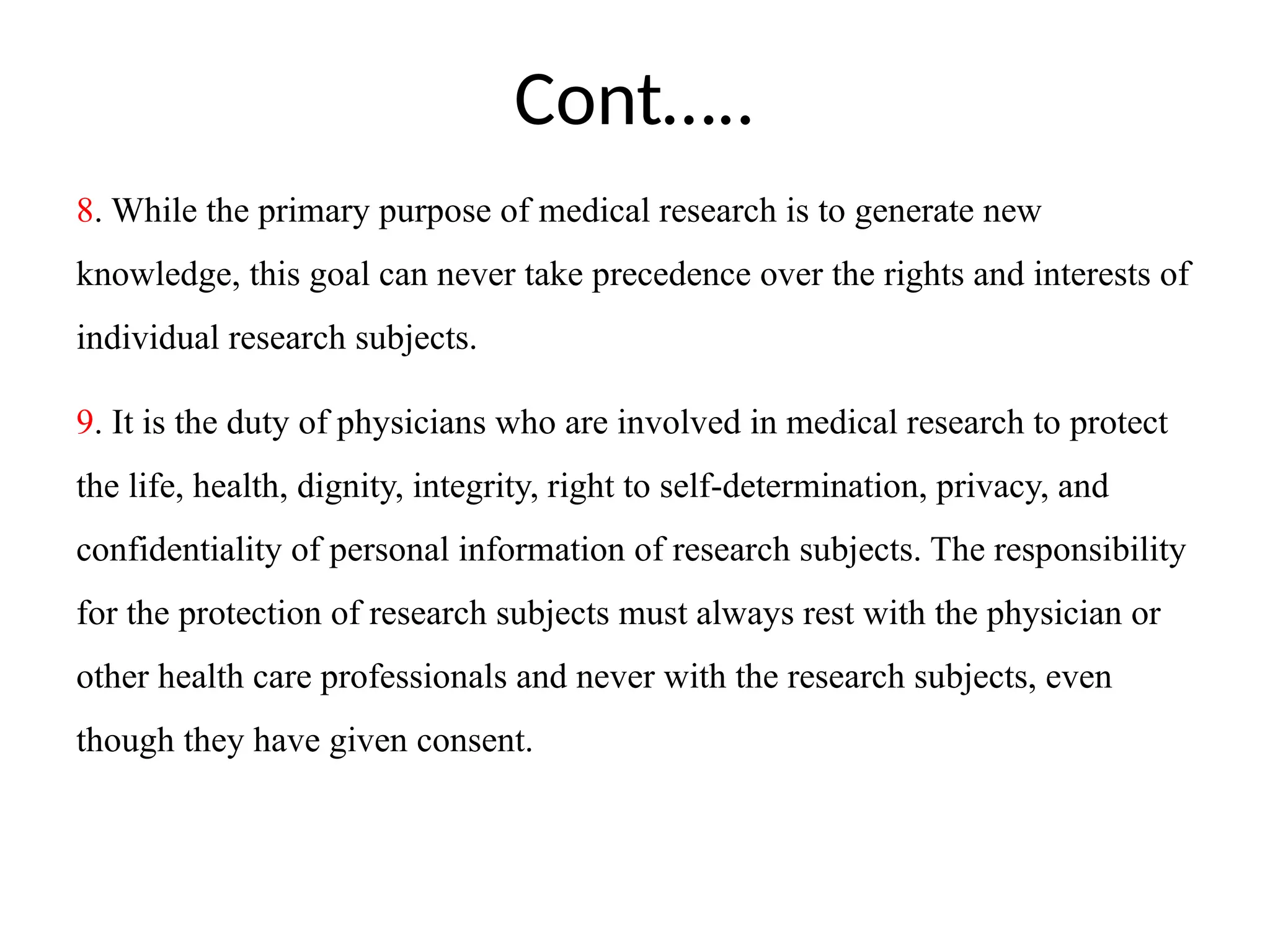 Cont…..
8. While the primary purpose of medical research is to generate new
knowledge, this goal can never take precedence over the rights and interests of
individual research subjects.
9. It is the duty of physicians who are involved in medical research to protect
the life, health, dignity, integrity, right to self-determination, privacy, and
confidentiality of personal information of research subjects. The responsibility
for the protection of research subjects must always rest with the physician or
other health care professionals and never with the research subjects, even
though they have given consent.
 