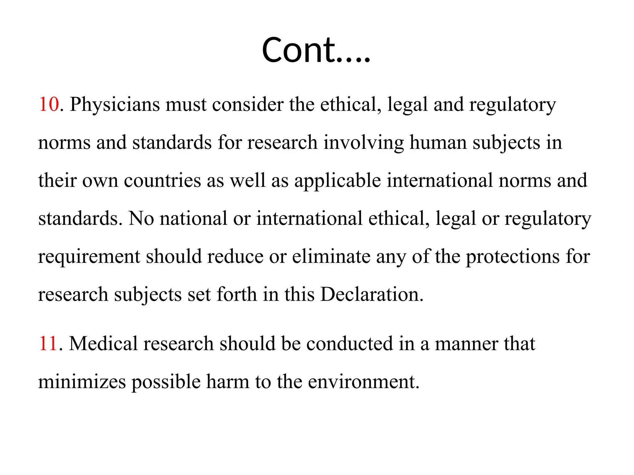 Cont….
10. Physicians must consider the ethical, legal and regulatory
norms and standards for research involving human subjects in
their own countries as well as applicable international norms and
standards. No national or international ethical, legal or regulatory
requirement should reduce or eliminate any of the protections for
research subjects set forth in this Declaration.
11. Medical research should be conducted in a manner that
minimizes possible harm to the environment.
 