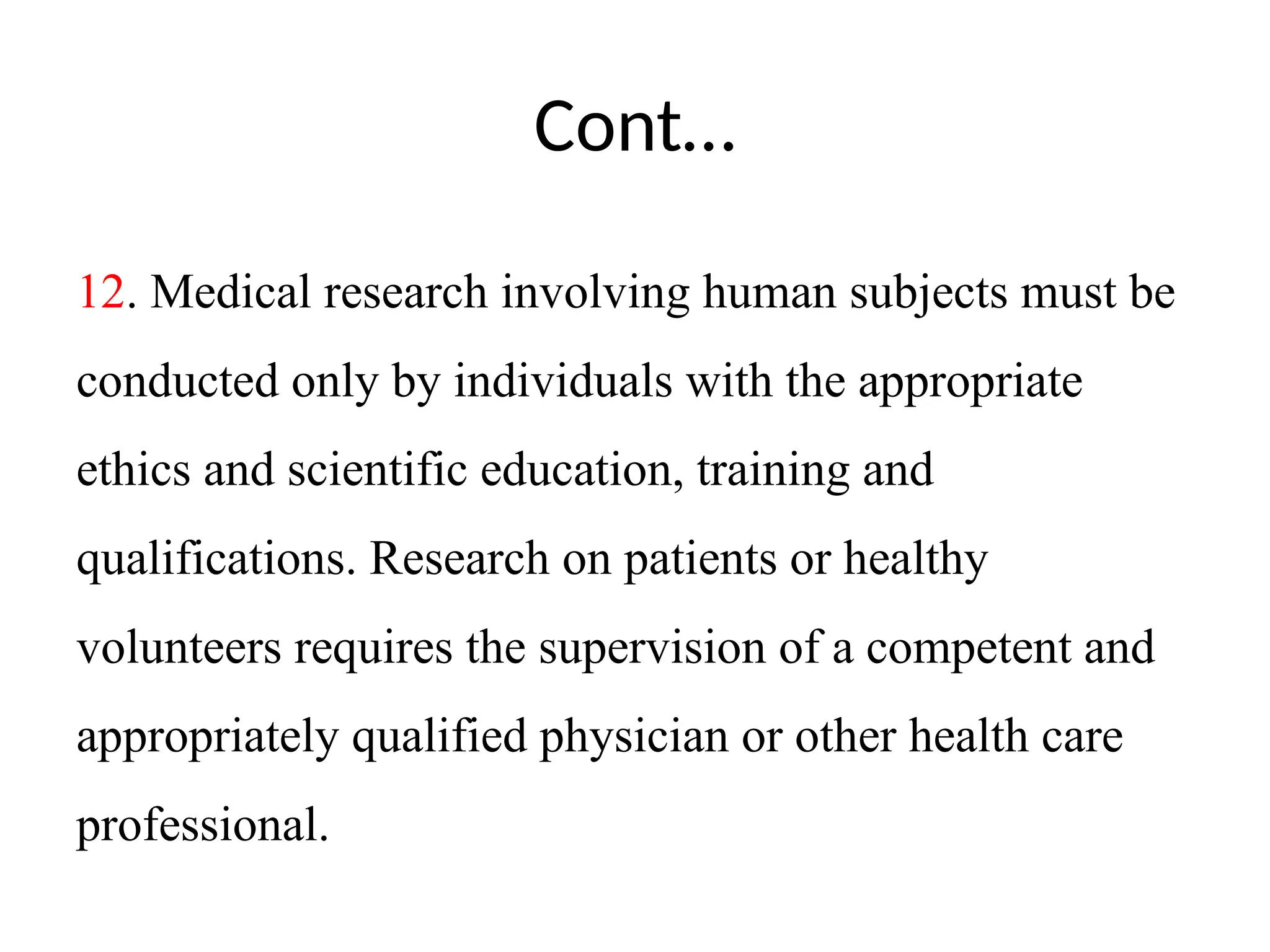 Cont…
12. Medical research involving human subjects must be
conducted only by individuals with the appropriate
ethics and scientific education, training and
qualifications. Research on patients or healthy
volunteers requires the supervision of a competent and
appropriately qualified physician or other health care
professional.
 