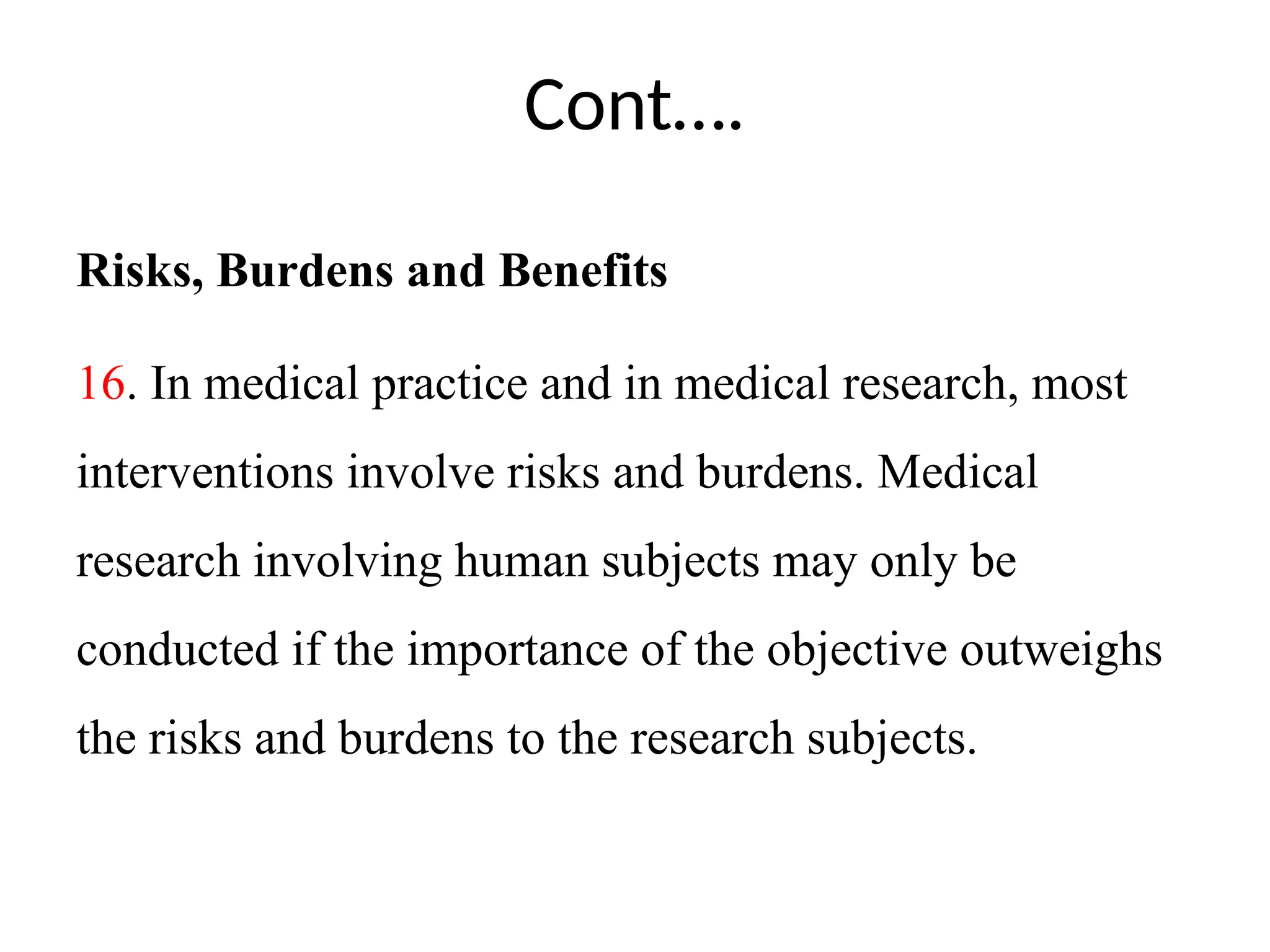 Cont….
Risks, Burdens and Benefits
16. In medical practice and in medical research, most
interventions involve risks and burdens. Medical
research involving human subjects may only be
conducted if the importance of the objective outweighs
the risks and burdens to the research subjects.
 