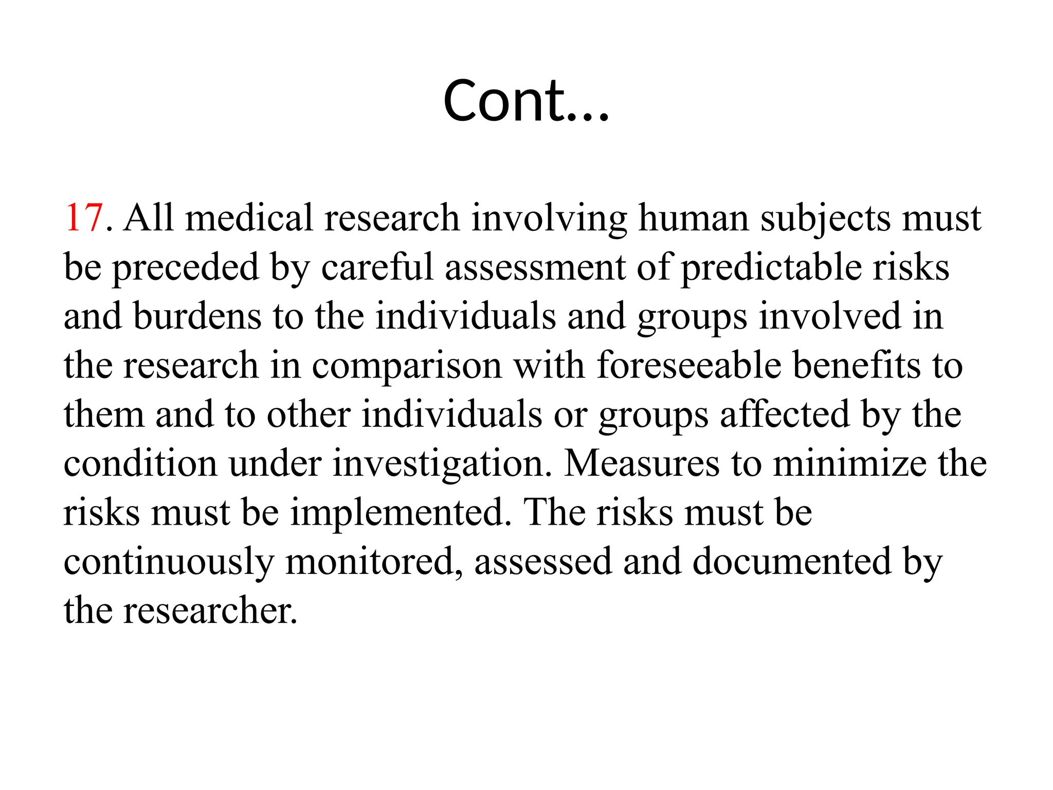 Cont…
17. All medical research involving human subjects must
be preceded by careful assessment of predictable risks
and burdens to the individuals and groups involved in
the research in comparison with foreseeable benefits to
them and to other individuals or groups affected by the
condition under investigation. Measures to minimize the
risks must be implemented. The risks must be
continuously monitored, assessed and documented by
the researcher.
 