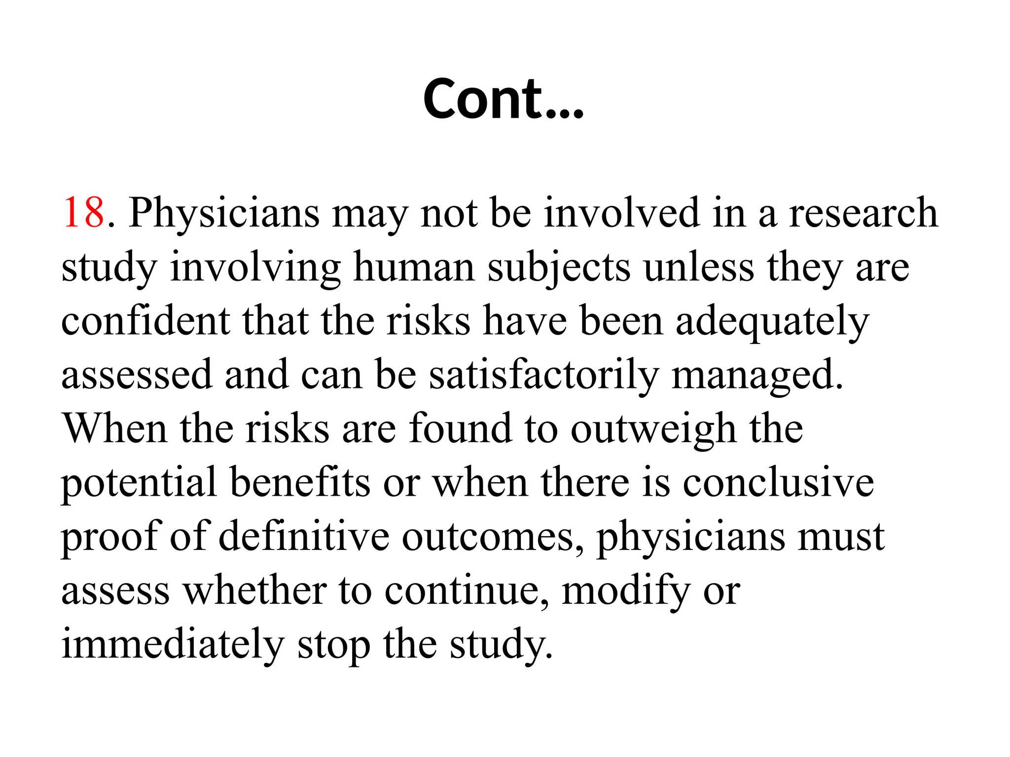 Cont…
18. Physicians may not be involved in a research
study involving human subjects unless they are
confident that the risks have been adequately
assessed and can be satisfactorily managed.
When the risks are found to outweigh the
potential benefits or when there is conclusive
proof of definitive outcomes, physicians must
assess whether to continue, modify or
immediately stop the study.
 