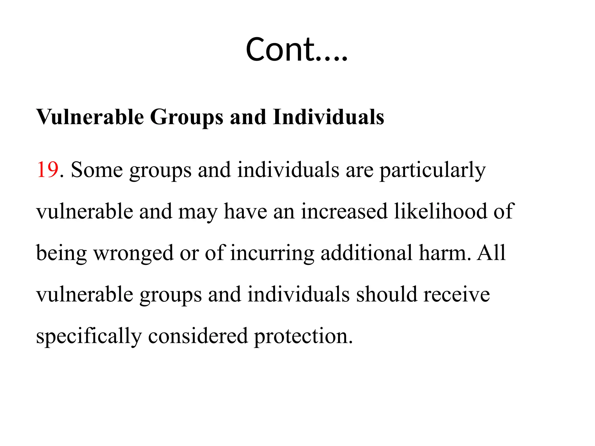 Cont….
Vulnerable Groups and Individuals
19. Some groups and individuals are particularly
vulnerable and may have an increased likelihood of
being wronged or of incurring additional harm. All
vulnerable groups and individuals should receive
specifically considered protection.
 