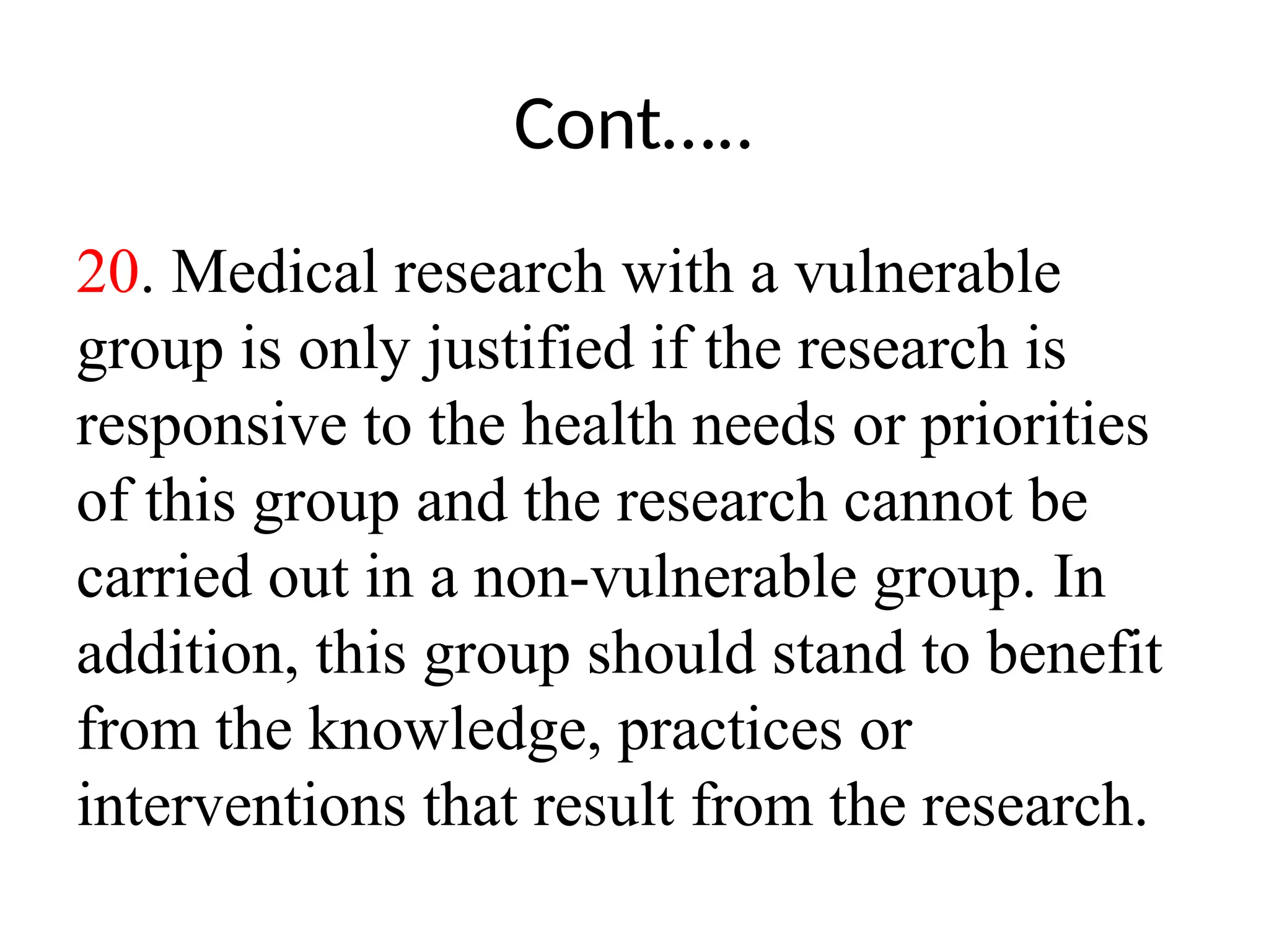 Cont…..
20. Medical research with a vulnerable
group is only justified if the research is
responsive to the health needs or priorities
of this group and the research cannot be
carried out in a non-vulnerable group. In
addition, this group should stand to benefit
from the knowledge, practices or
interventions that result from the research.
 