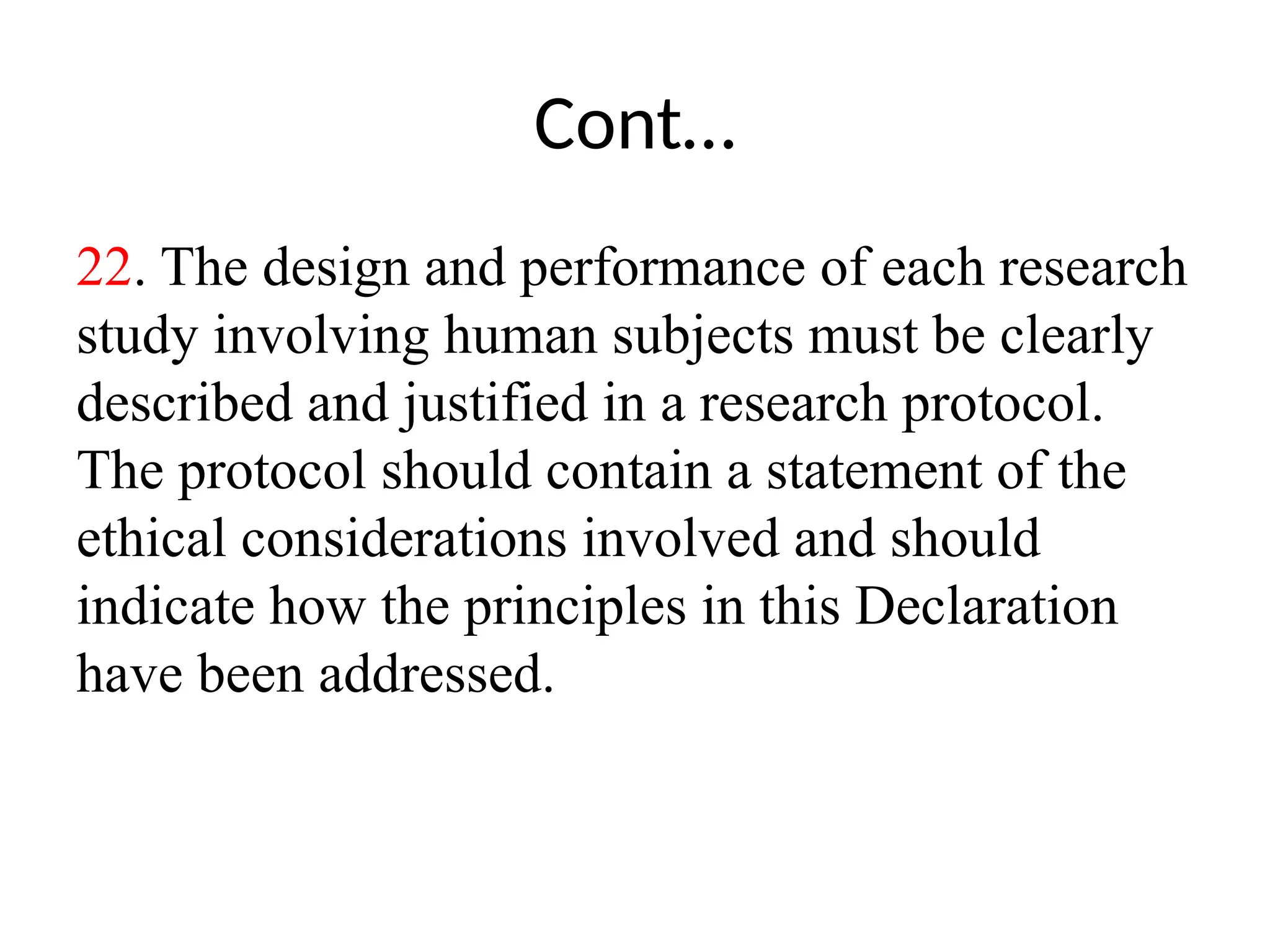 Cont…
22. The design and performance of each research
study involving human subjects must be clearly
described and justified in a research protocol.
The protocol should contain a statement of the
ethical considerations involved and should
indicate how the principles in this Declaration
have been addressed.
 