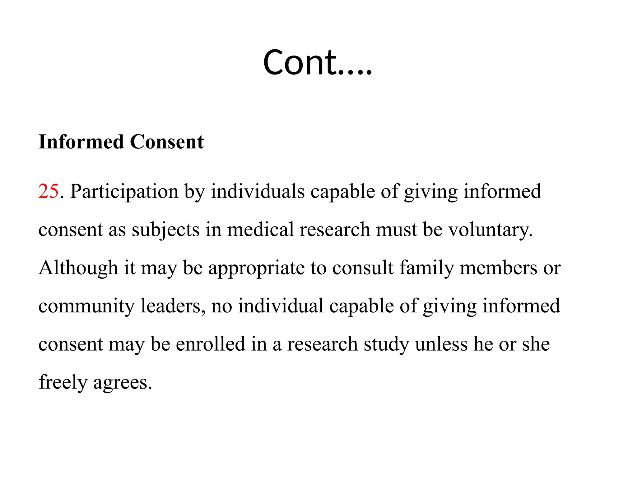 Cont….
Informed Consent
25. Participation by individuals capable of giving informed
consent as subjects in medical research must be voluntary.
Although it may be appropriate to consult family members or
community leaders, no individual capable of giving informed
consent may be enrolled in a research study unless he or she
freely agrees.
 
