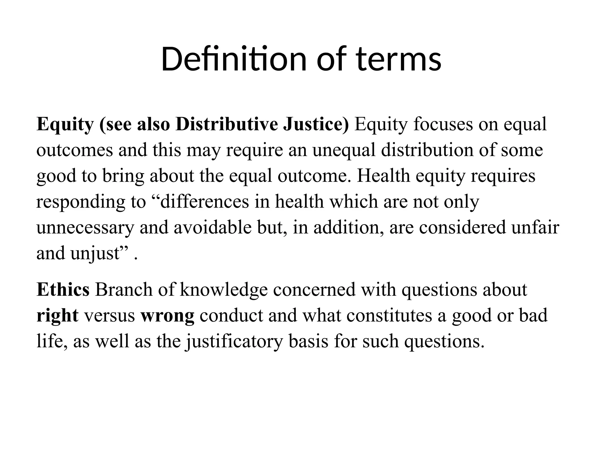Definition of terms
Equity (see also Distributive Justice) Equity focuses on equal
outcomes and this may require an unequal distribution of some
good to bring about the equal outcome. Health equity requires
responding to “differences in health which are not only
unnecessary and avoidable but, in addition, are considered unfair
and unjust” .
Ethics Branch of knowledge concerned with questions about
right versus wrong conduct and what constitutes a good or bad
life, as well as the justificatory basis for such questions.
 