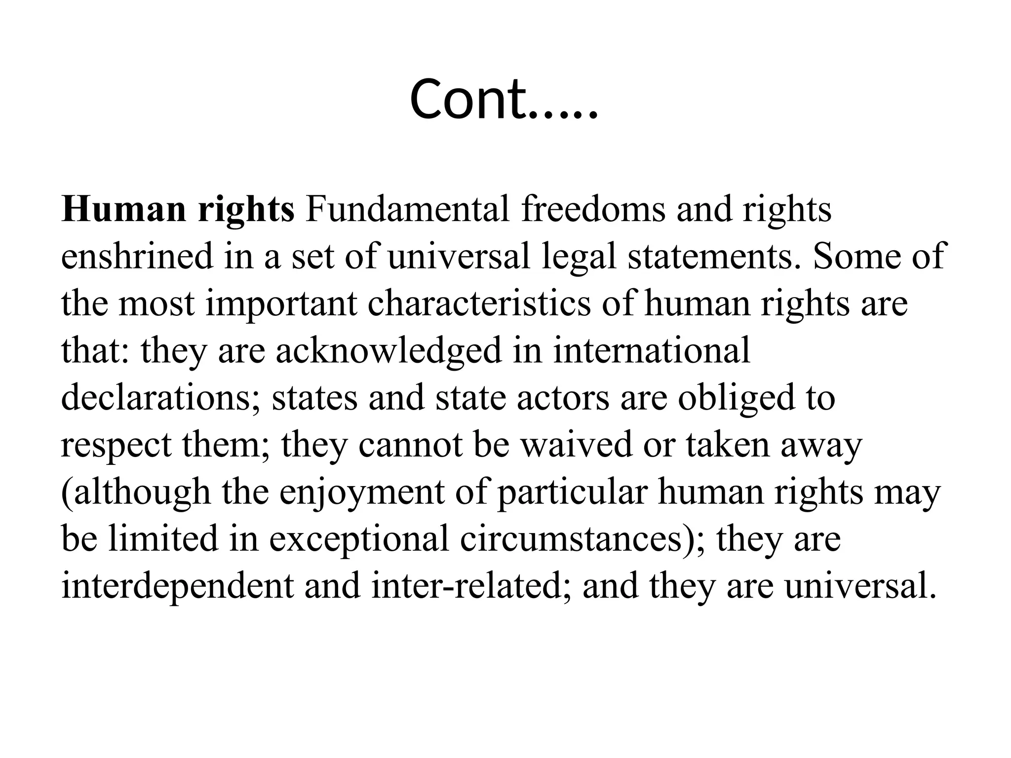 Cont…..
Human rights Fundamental freedoms and rights
enshrined in a set of universal legal statements. Some of
the most important characteristics of human rights are
that: they are acknowledged in international
declarations; states and state actors are obliged to
respect them; they cannot be waived or taken away
(although the enjoyment of particular human rights may
be limited in exceptional circumstances); they are
interdependent and inter-related; and they are universal.
 