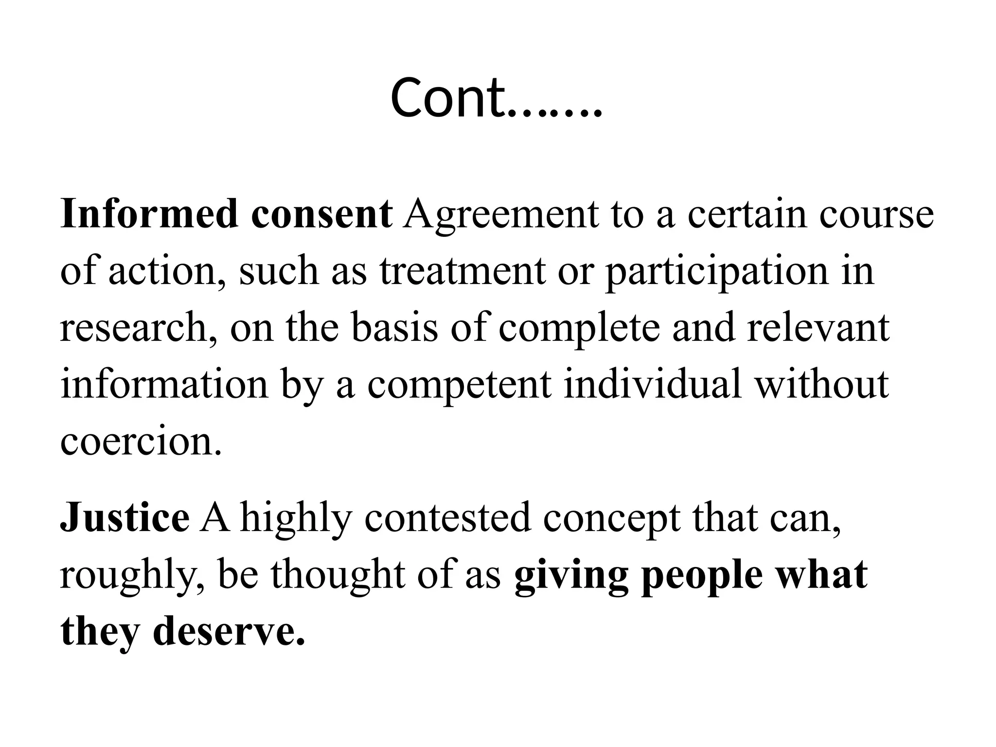 Cont…….
Informed consent Agreement to a certain course
of action, such as treatment or participation in
research, on the basis of complete and relevant
information by a competent individual without
coercion.
Justice A highly contested concept that can,
roughly, be thought of as giving people what
they deserve.
 