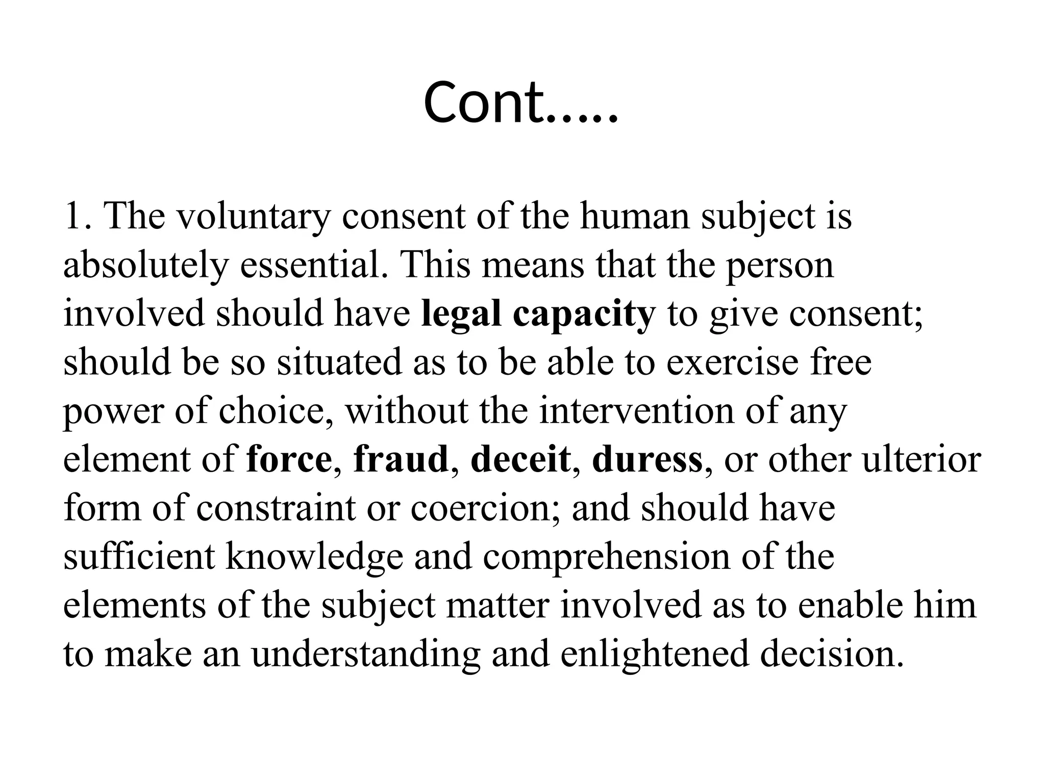 Cont…..
1. The voluntary consent of the human subject is
absolutely essential. This means that the person
involved should have legal capacity to give consent;
should be so situated as to be able to exercise free
power of choice, without the intervention of any
element of force, fraud, deceit, duress, or other ulterior
form of constraint or coercion; and should have
sufficient knowledge and comprehension of the
elements of the subject matter involved as to enable him
to make an understanding and enlightened decision.
 
