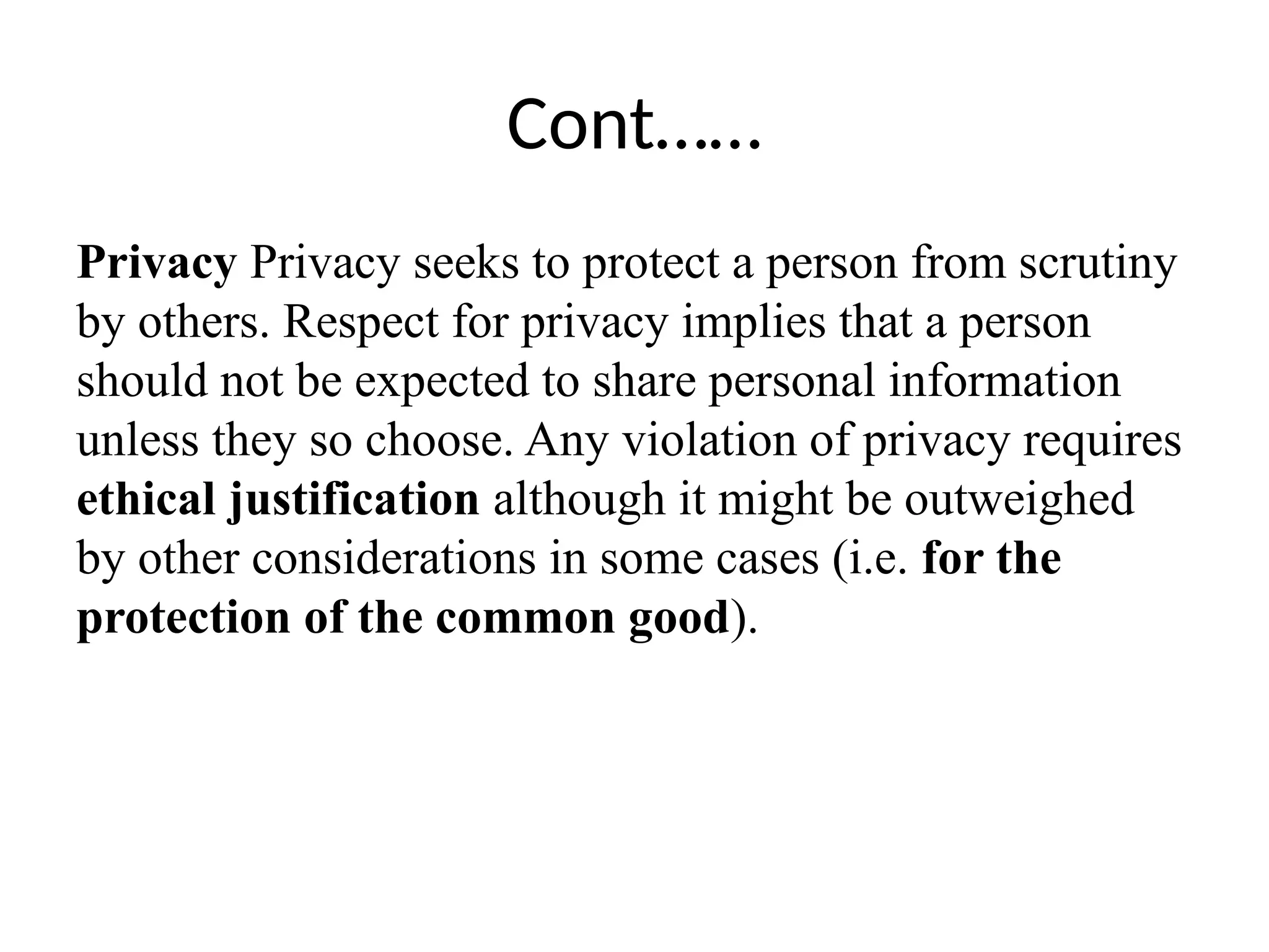 Cont……
Privacy Privacy seeks to protect a person from scrutiny
by others. Respect for privacy implies that a person
should not be expected to share personal information
unless they so choose. Any violation of privacy requires
ethical justification although it might be outweighed
by other considerations in some cases (i.e. for the
protection of the common good).
 