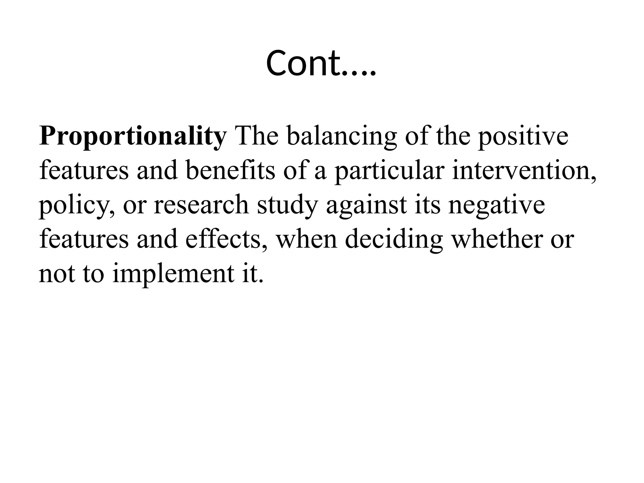 Cont….
Proportionality The balancing of the positive
features and benefits of a particular intervention,
policy, or research study against its negative
features and effects, when deciding whether or
not to implement it.
 