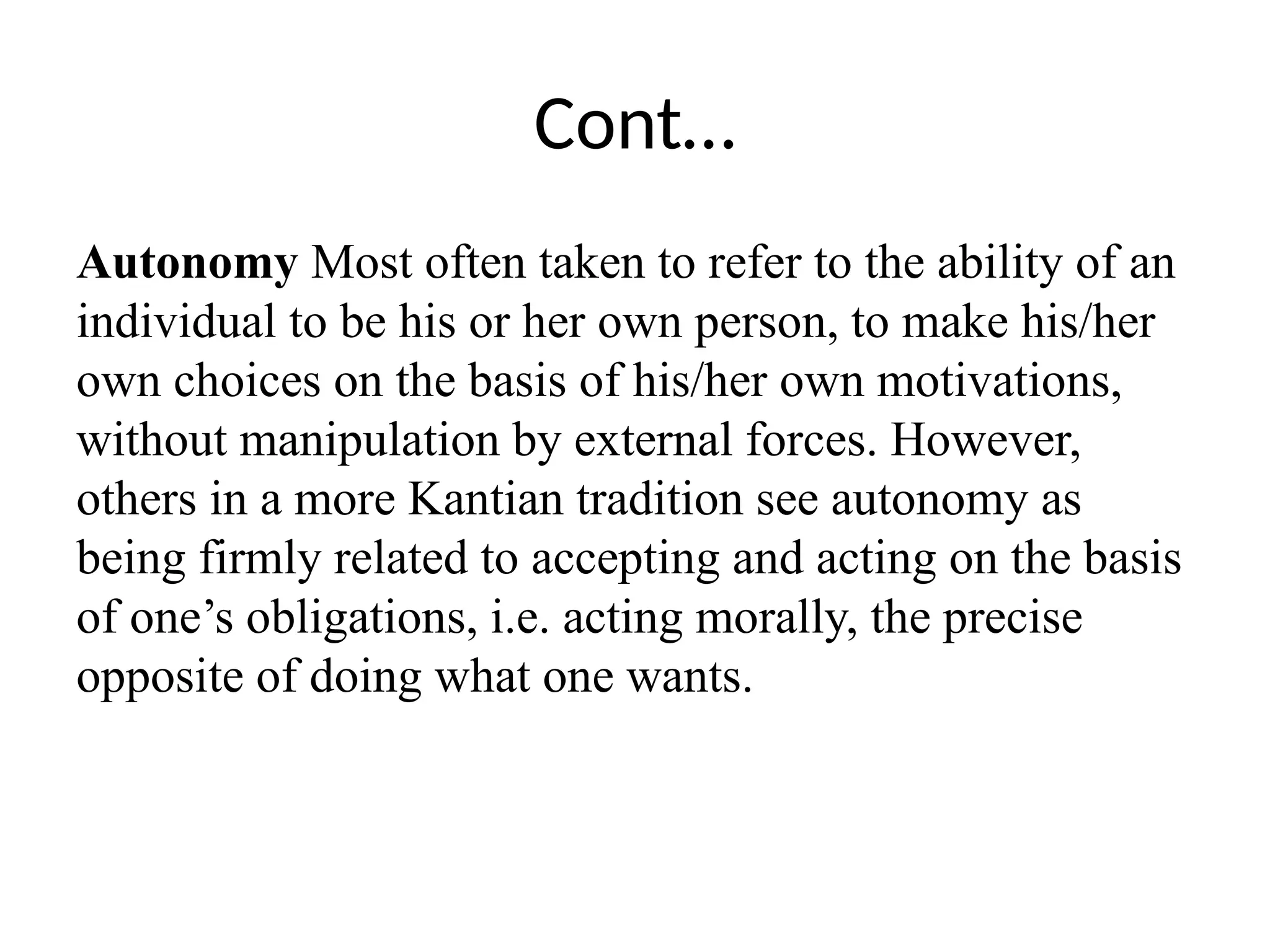 Cont…
Autonomy Most often taken to refer to the ability of an
individual to be his or her own person, to make his/her
own choices on the basis of his/her own motivations,
without manipulation by external forces. However,
others in a more Kantian tradition see autonomy as
being firmly related to accepting and acting on the basis
of one’s obligations, i.e. acting morally, the precise
opposite of doing what one wants.
 