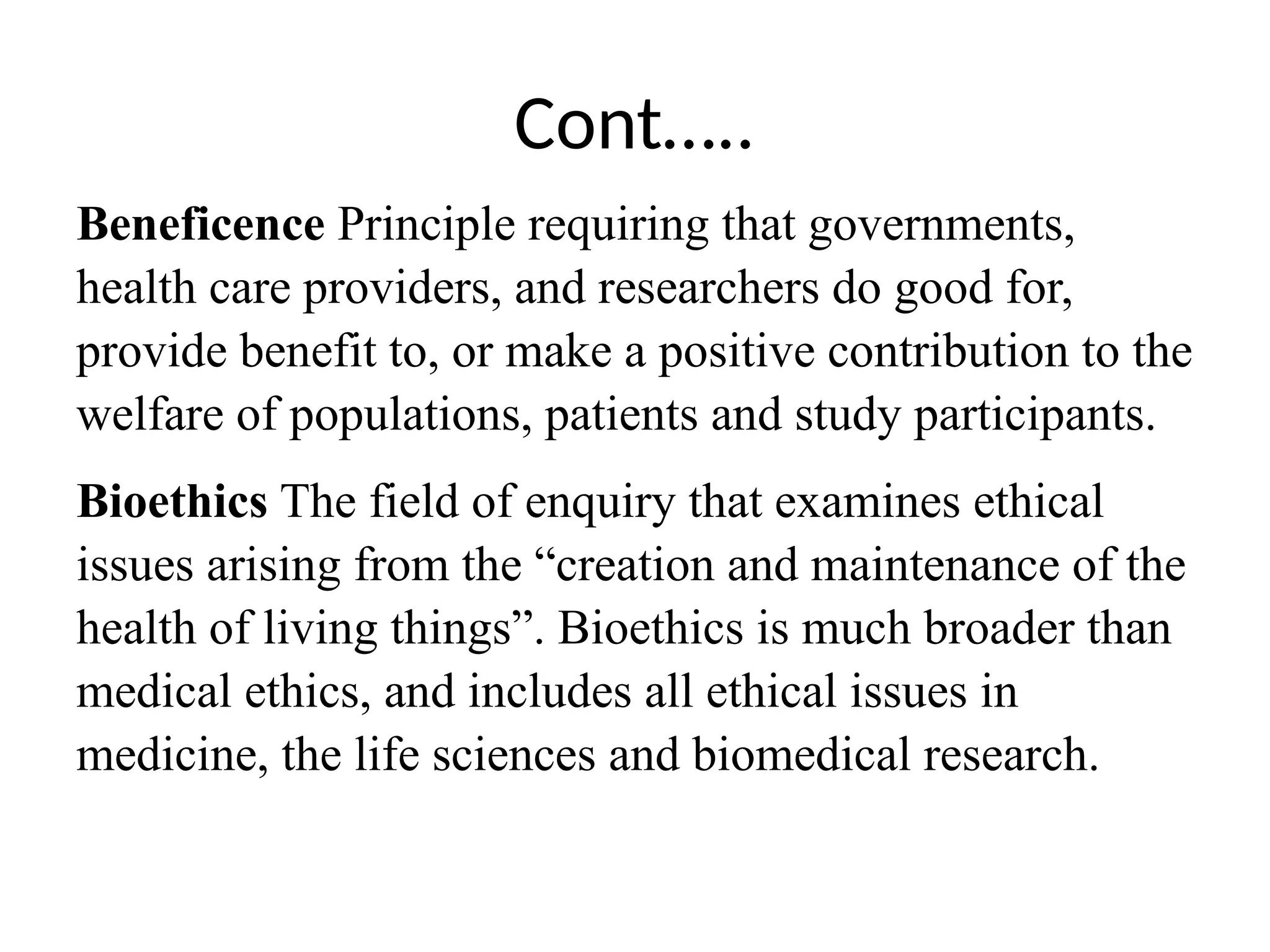 Cont…..
Beneficence Principle requiring that governments,
health care providers, and researchers do good for,
provide benefit to, or make a positive contribution to the
welfare of populations, patients and study participants.
Bioethics The field of enquiry that examines ethical
issues arising from the “creation and maintenance of the
health of living things”. Bioethics is much broader than
medical ethics, and includes all ethical issues in
medicine, the life sciences and biomedical research.
 