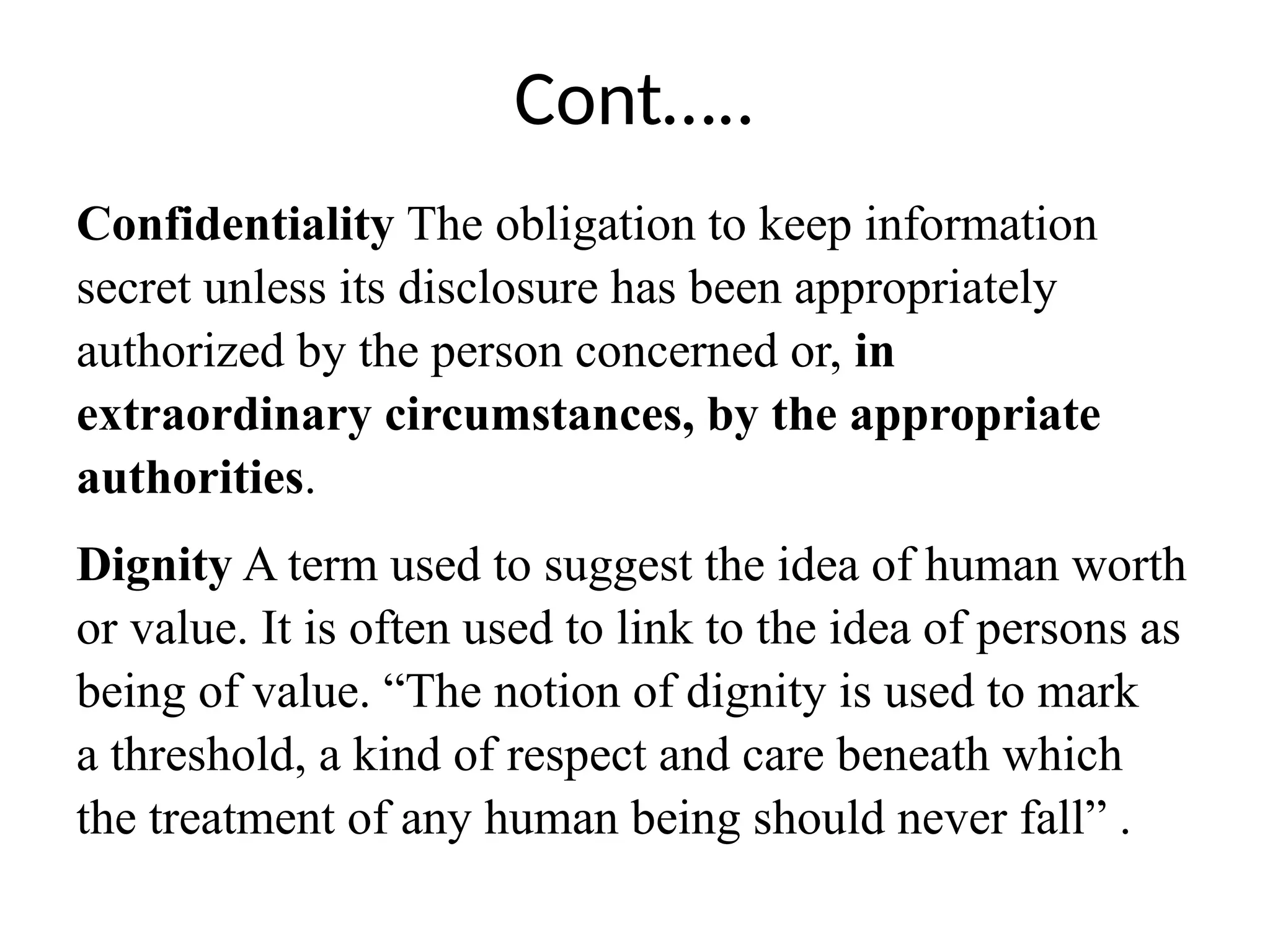 Cont…..
Confidentiality The obligation to keep information
secret unless its disclosure has been appropriately
authorized by the person concerned or, in
extraordinary circumstances, by the appropriate
authorities.
Dignity A term used to suggest the idea of human worth
or value. It is often used to link to the idea of persons as
being of value. “The notion of dignity is used to mark
a threshold, a kind of respect and care beneath which
the treatment of any human being should never fall” .
 