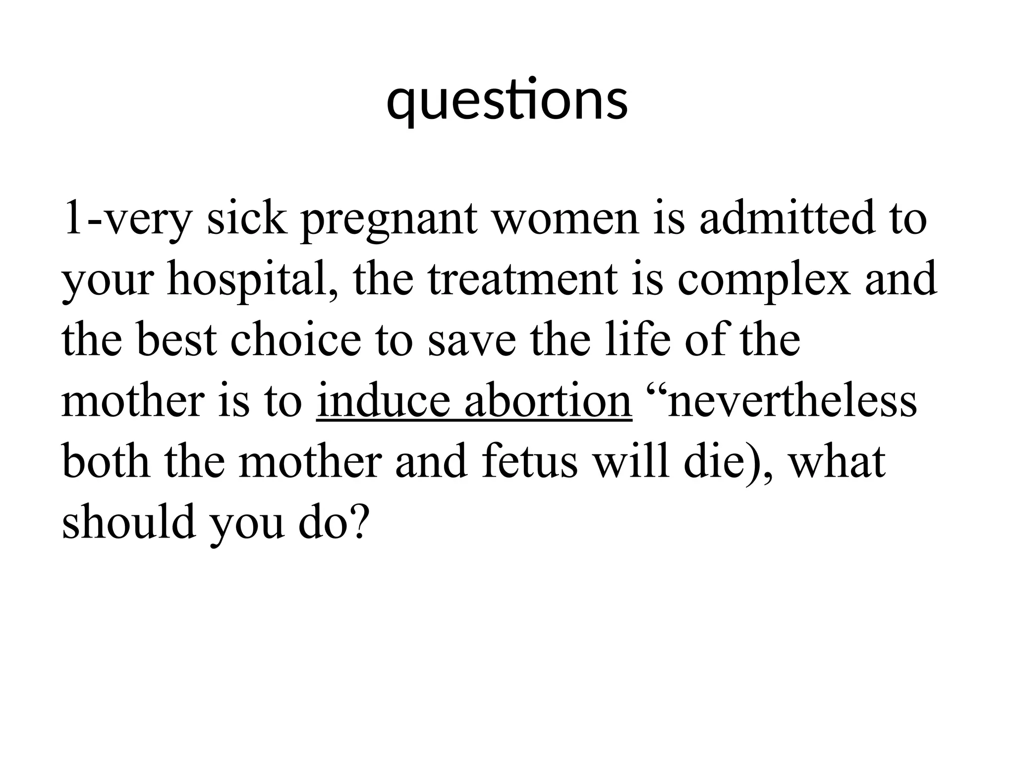questions
1-very sick pregnant women is admitted to
your hospital, the treatment is complex and
the best choice to save the life of the
mother is to induce abortion “nevertheless
both the mother and fetus will die), what
should you do?
 