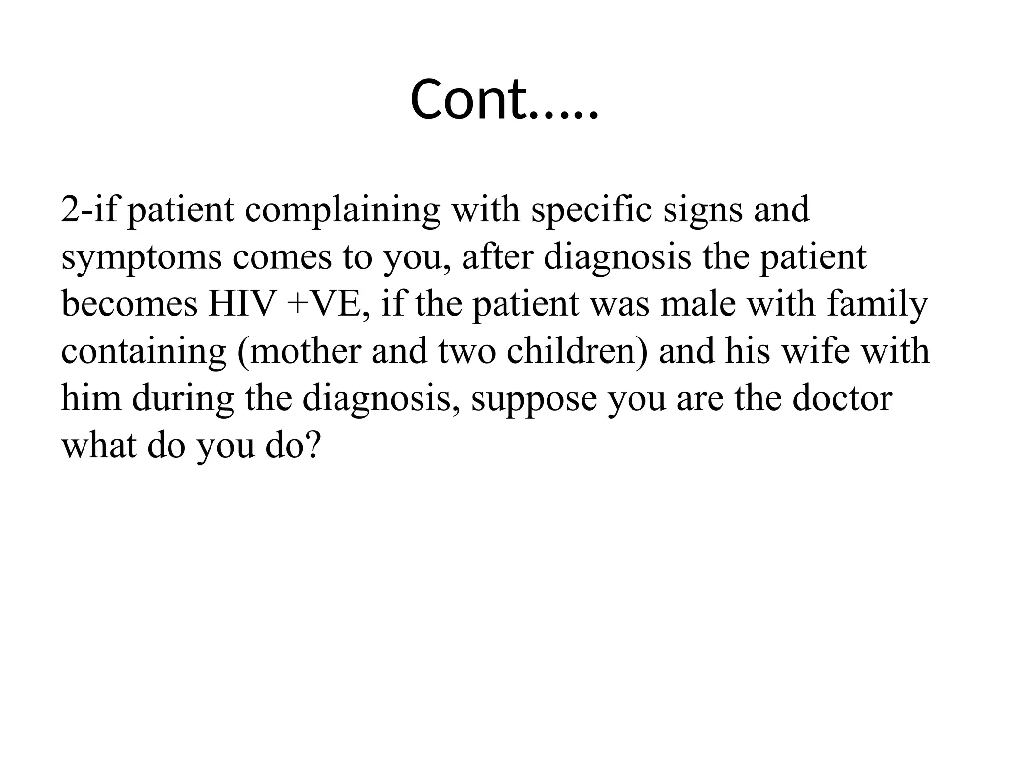 Cont…..
2-if patient complaining with specific signs and
symptoms comes to you, after diagnosis the patient
becomes HIV +VE, if the patient was male with family
containing (mother and two children) and his wife with
him during the diagnosis, suppose you are the doctor
what do you do?
 