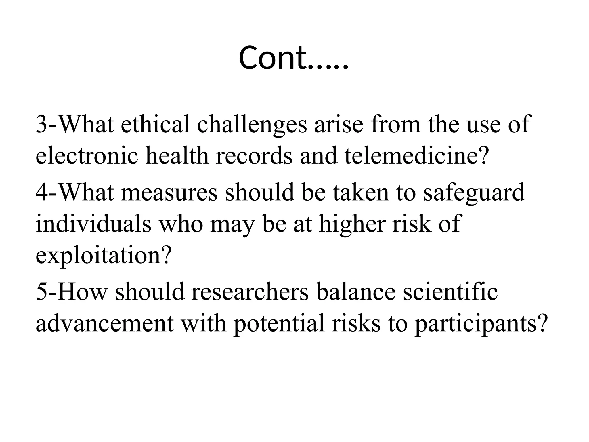 Cont…..
3-What ethical challenges arise from the use of
electronic health records and telemedicine?
4-What measures should be taken to safeguard
individuals who may be at higher risk of
exploitation?
5-How should researchers balance scientific
advancement with potential risks to participants?
 
