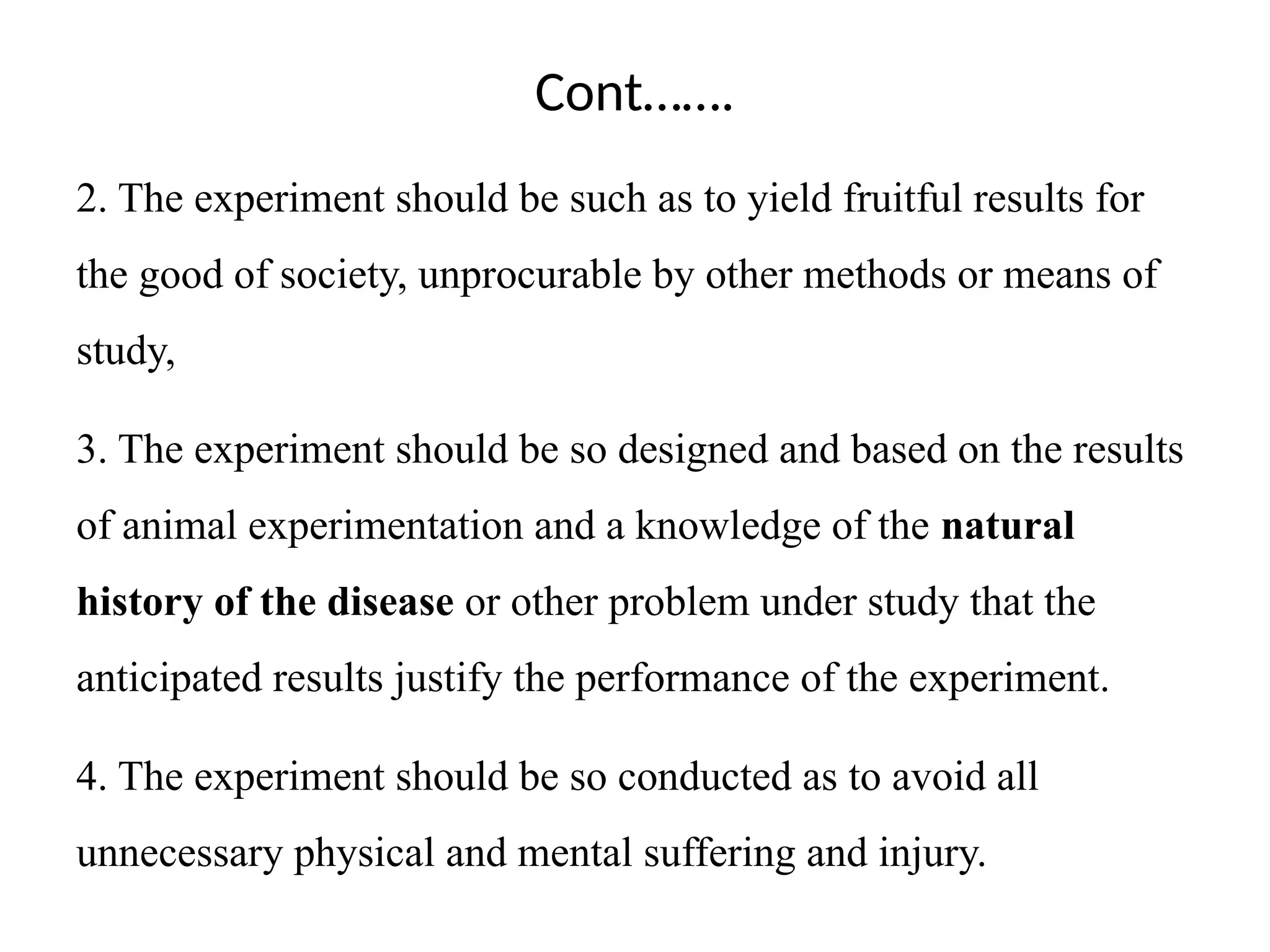 Cont…….
2. The experiment should be such as to yield fruitful results for
the good of society, unprocurable by other methods or means of
study,
3. The experiment should be so designed and based on the results
of animal experimentation and a knowledge of the natural
history of the disease or other problem under study that the
anticipated results justify the performance of the experiment.
4. The experiment should be so conducted as to avoid all
unnecessary physical and mental suffering and injury.
 