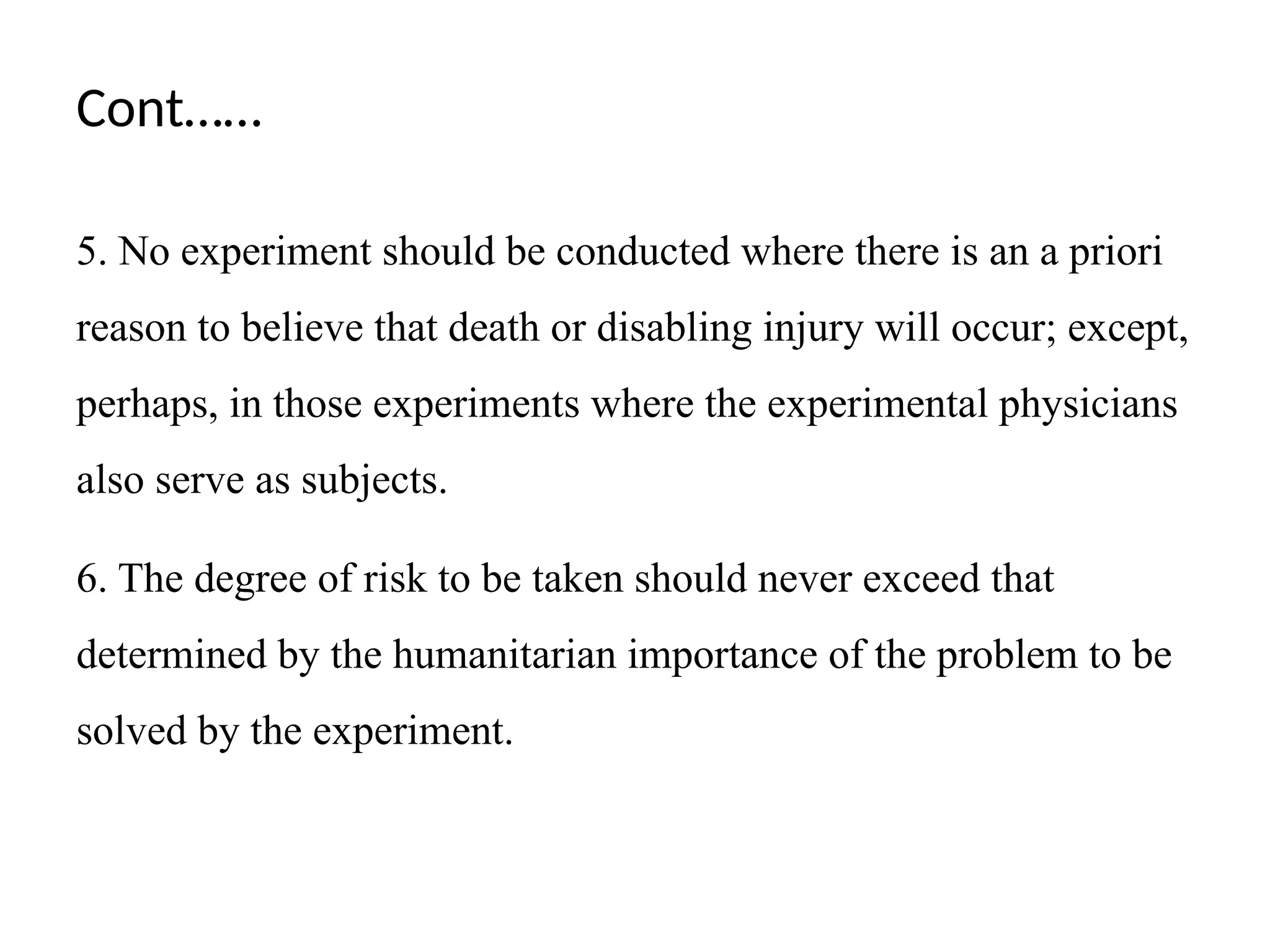 Cont……
5. No experiment should be conducted where there is an a priori
reason to believe that death or disabling injury will occur; except,
perhaps, in those experiments where the experimental physicians
also serve as subjects.
6. The degree of risk to be taken should never exceed that
determined by the humanitarian importance of the problem to be
solved by the experiment.
 