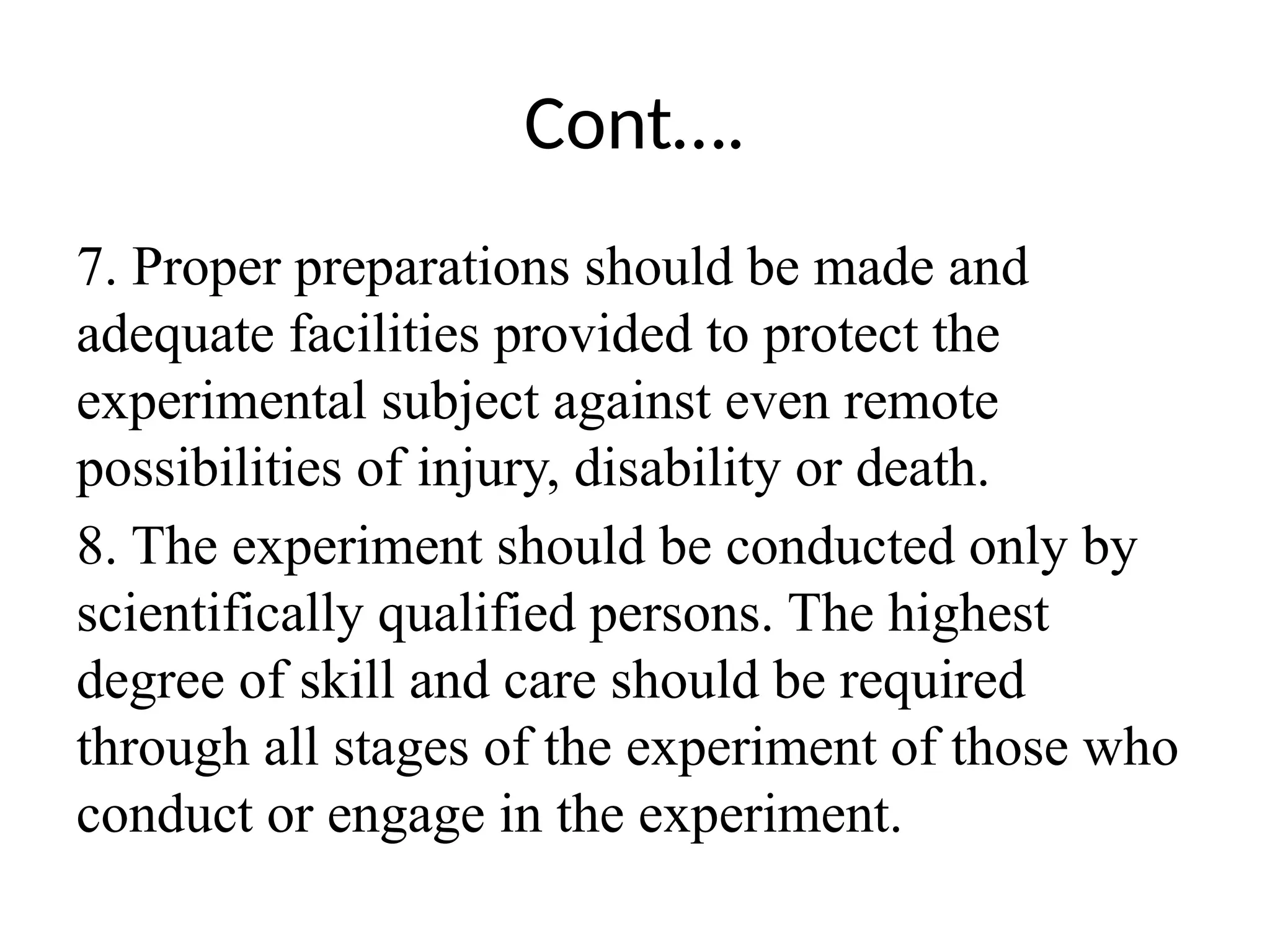 Cont….
7. Proper preparations should be made and
adequate facilities provided to protect the
experimental subject against even remote
possibilities of injury, disability or death.
8. The experiment should be conducted only by
scientifically qualified persons. The highest
degree of skill and care should be required
through all stages of the experiment of those who
conduct or engage in the experiment.
 