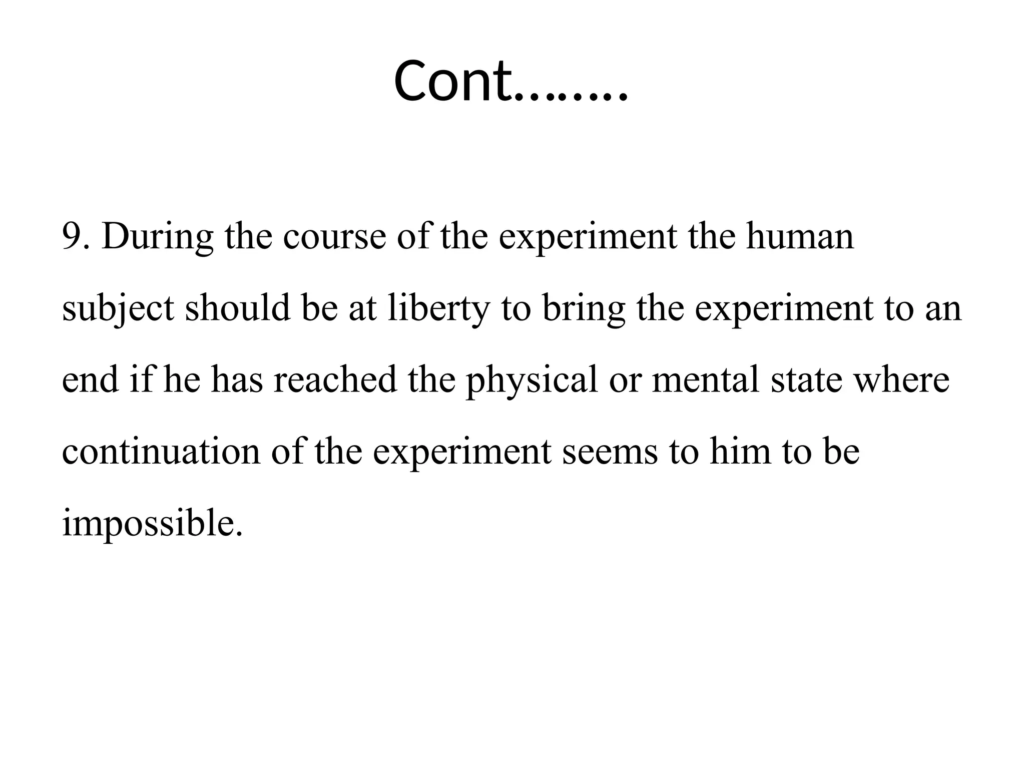 Cont……..
9. During the course of the experiment the human
subject should be at liberty to bring the experiment to an
end if he has reached the physical or mental state where
continuation of the experiment seems to him to be
impossible.
 