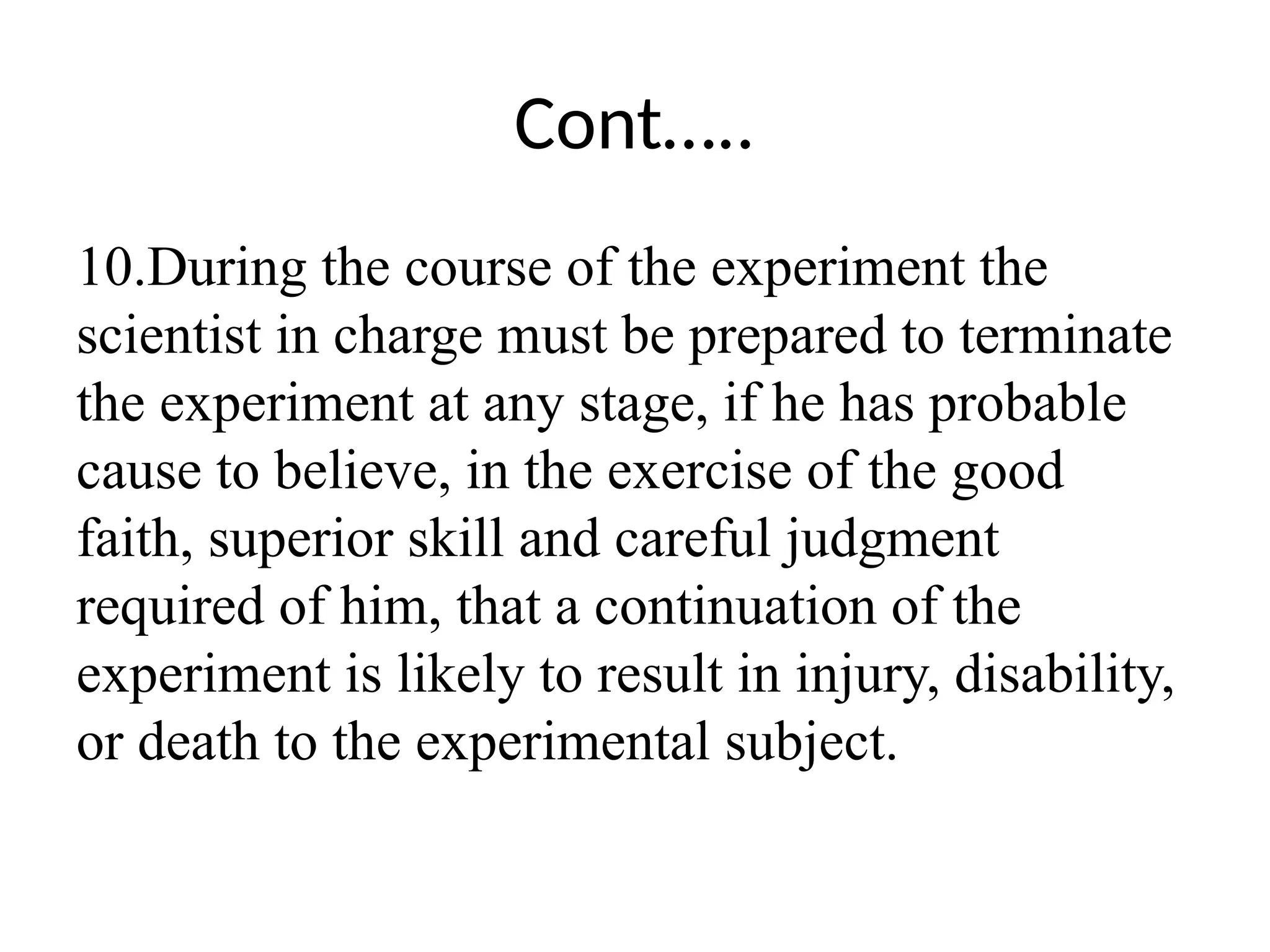 Cont…..
10.During the course of the experiment the
scientist in charge must be prepared to terminate
the experiment at any stage, if he has probable
cause to believe, in the exercise of the good
faith, superior skill and careful judgment
required of him, that a continuation of the
experiment is likely to result in injury, disability,
or death to the experimental subject.
 