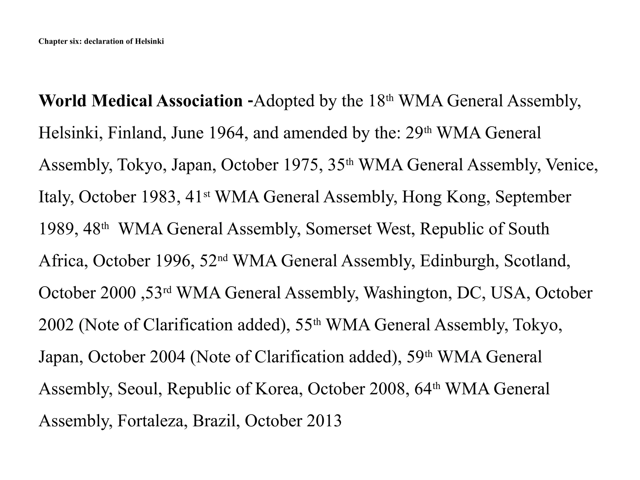 Chapter six: declaration of Helsinki
World Medical Association -Adopted by the 18th
WMA General Assembly,
Helsinki, Finland, June 1964, and amended by the: 29th
WMA General
Assembly, Tokyo, Japan, October 1975, 35th
WMA General Assembly, Venice,
Italy, October 1983, 41st
WMA General Assembly, Hong Kong, September
1989, 48th
WMA General Assembly, Somerset West, Republic of South
Africa, October 1996, 52nd
WMA General Assembly, Edinburgh, Scotland,
October 2000 ,53rd
WMA General Assembly, Washington, DC, USA, October
2002 (Note of Clarification added), 55th
WMA General Assembly, Tokyo,
Japan, October 2004 (Note of Clarification added), 59th
WMA General
Assembly, Seoul, Republic of Korea, October 2008, 64th
WMA General
Assembly, Fortaleza, Brazil, October 2013
 
