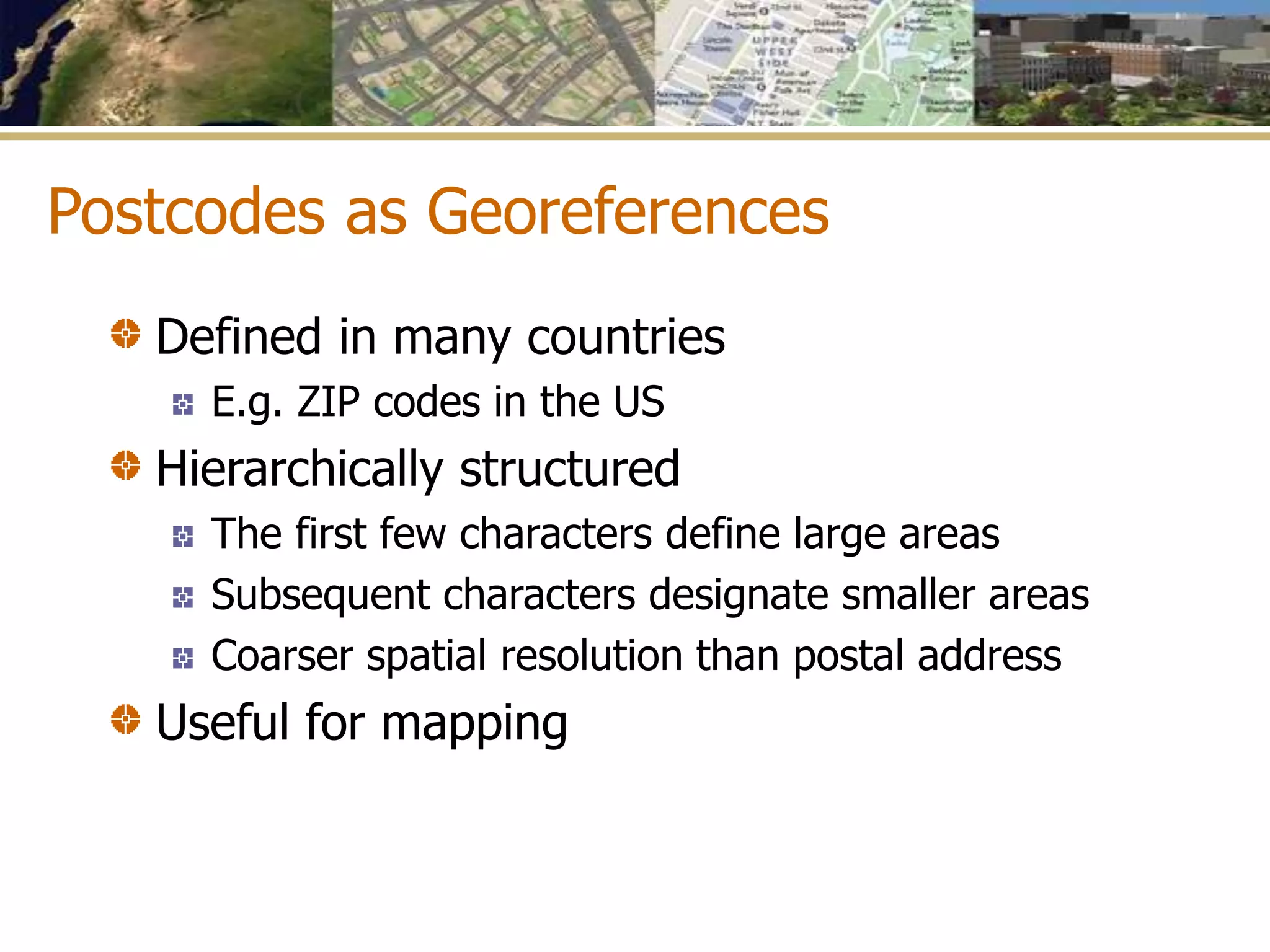 Postcodes as Georeferences
Defined in many countries
E.g. ZIP codes in the US
Hierarchically structured
The first few characters define large areas
Subsequent characters designate smaller areas
Coarser spatial resolution than postal address
Useful for mapping
 