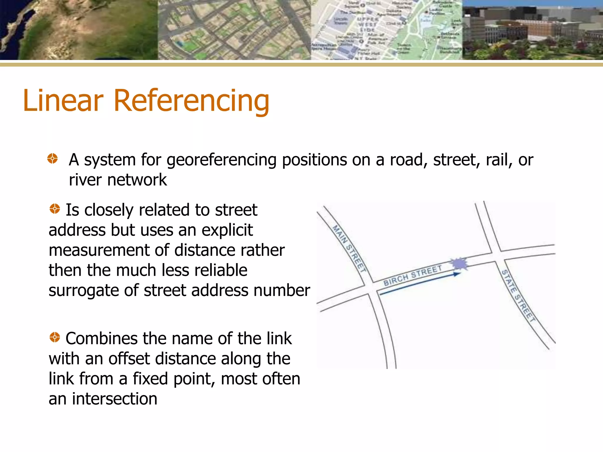 Linear Referencing
A system for georeferencing positions on a road, street, rail, or
river network
Is closely related to street
address but uses an explicit
measurement of distance rather
then the much less reliable
surrogate of street address number
Combines the name of the link
with an offset distance along the
link from a fixed point, most often
an intersection
 