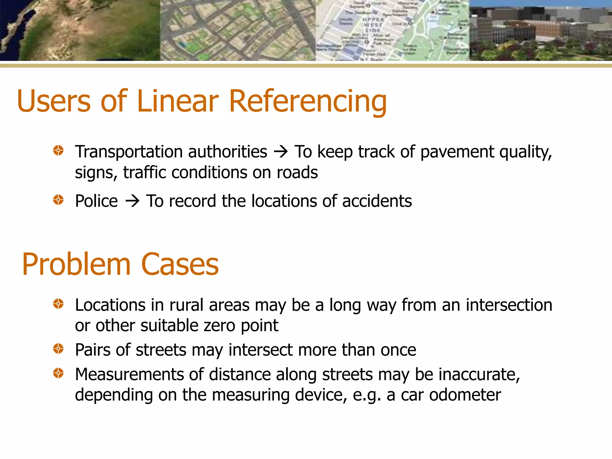 Problem Cases
Transportation authorities  To keep track of pavement quality,
signs, traffic conditions on roads
Police  To record the locations of accidents
Users of Linear Referencing
Locations in rural areas may be a long way from an intersection
or other suitable zero point
Pairs of streets may intersect more than once
Measurements of distance along streets may be inaccurate,
depending on the measuring device, e.g. a car odometer
 