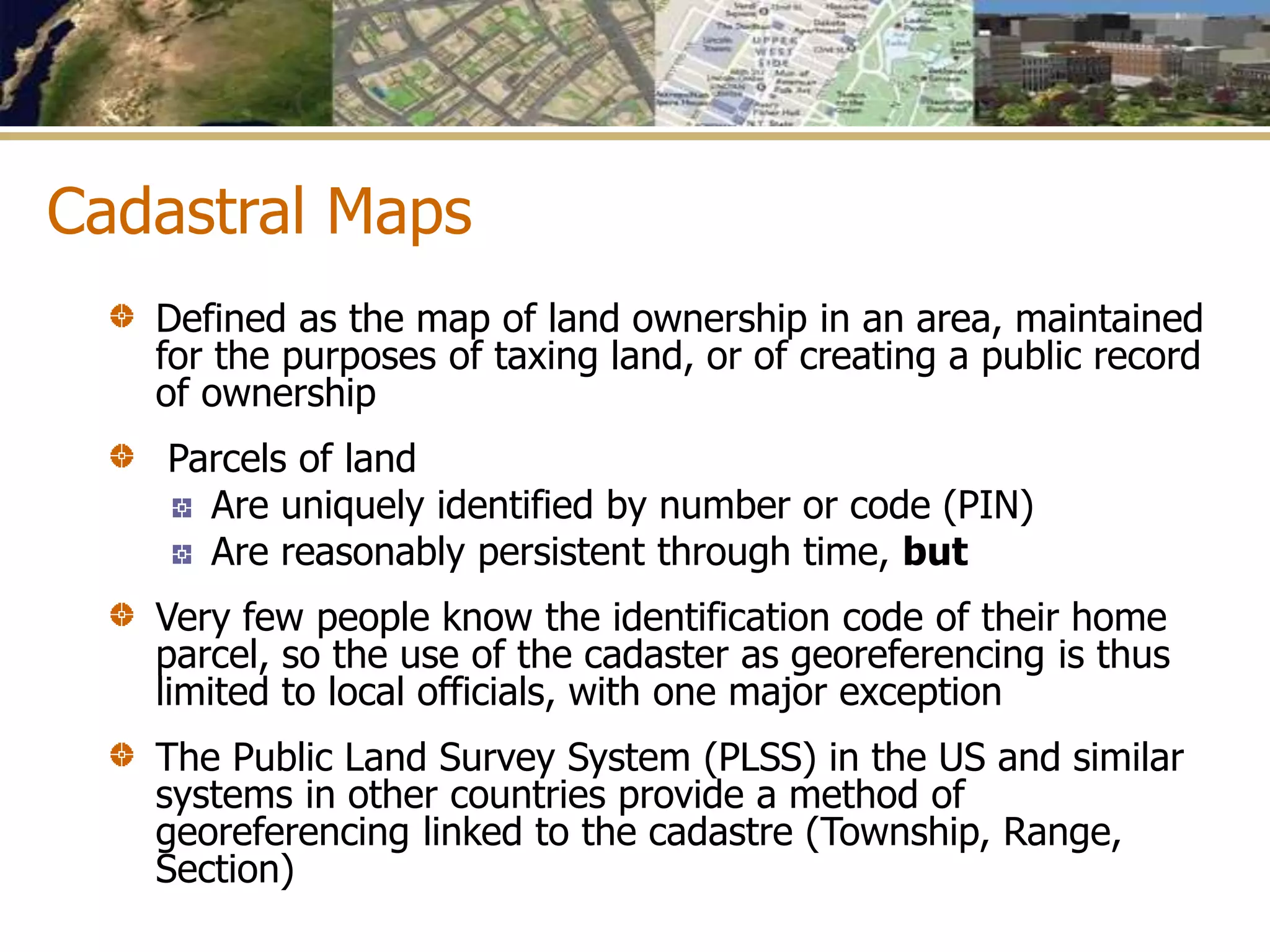 Cadastral Maps
Defined as the map of land ownership in an area, maintained
for the purposes of taxing land, or of creating a public record
of ownership
Parcels of land
Are uniquely identified by number or code (PIN)
Are reasonably persistent through time, but
Very few people know the identification code of their home
parcel, so the use of the cadaster as georeferencing is thus
limited to local officials, with one major exception
The Public Land Survey System (PLSS) in the US and similar
systems in other countries provide a method of
georeferencing linked to the cadastre (Township, Range,
Section)
 