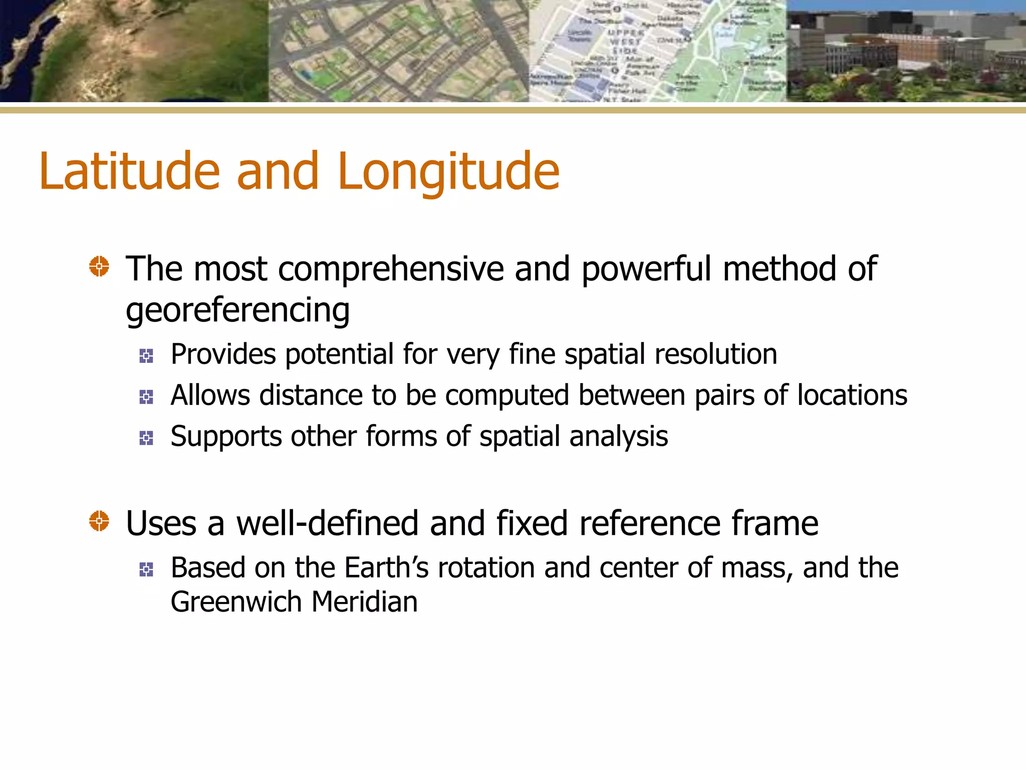 Latitude and Longitude
The most comprehensive and powerful method of
georeferencing
Provides potential for very fine spatial resolution
Allows distance to be computed between pairs of locations
Supports other forms of spatial analysis
Uses a well-defined and fixed reference frame
Based on the Earth’s rotation and center of mass, and the
Greenwich Meridian
 