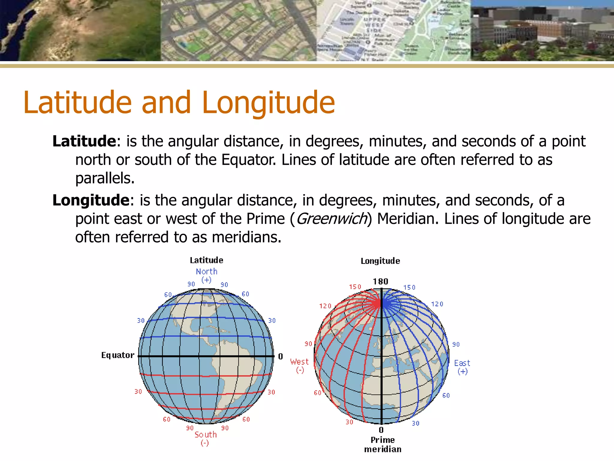 Latitude and Longitude
Latitude: is the angular distance, in degrees, minutes, and seconds of a point
north or south of the Equator. Lines of latitude are often referred to as
parallels.
Longitude: is the angular distance, in degrees, minutes, and seconds, of a
point east or west of the Prime (Greenwich) Meridian. Lines of longitude are
often referred to as meridians.
 