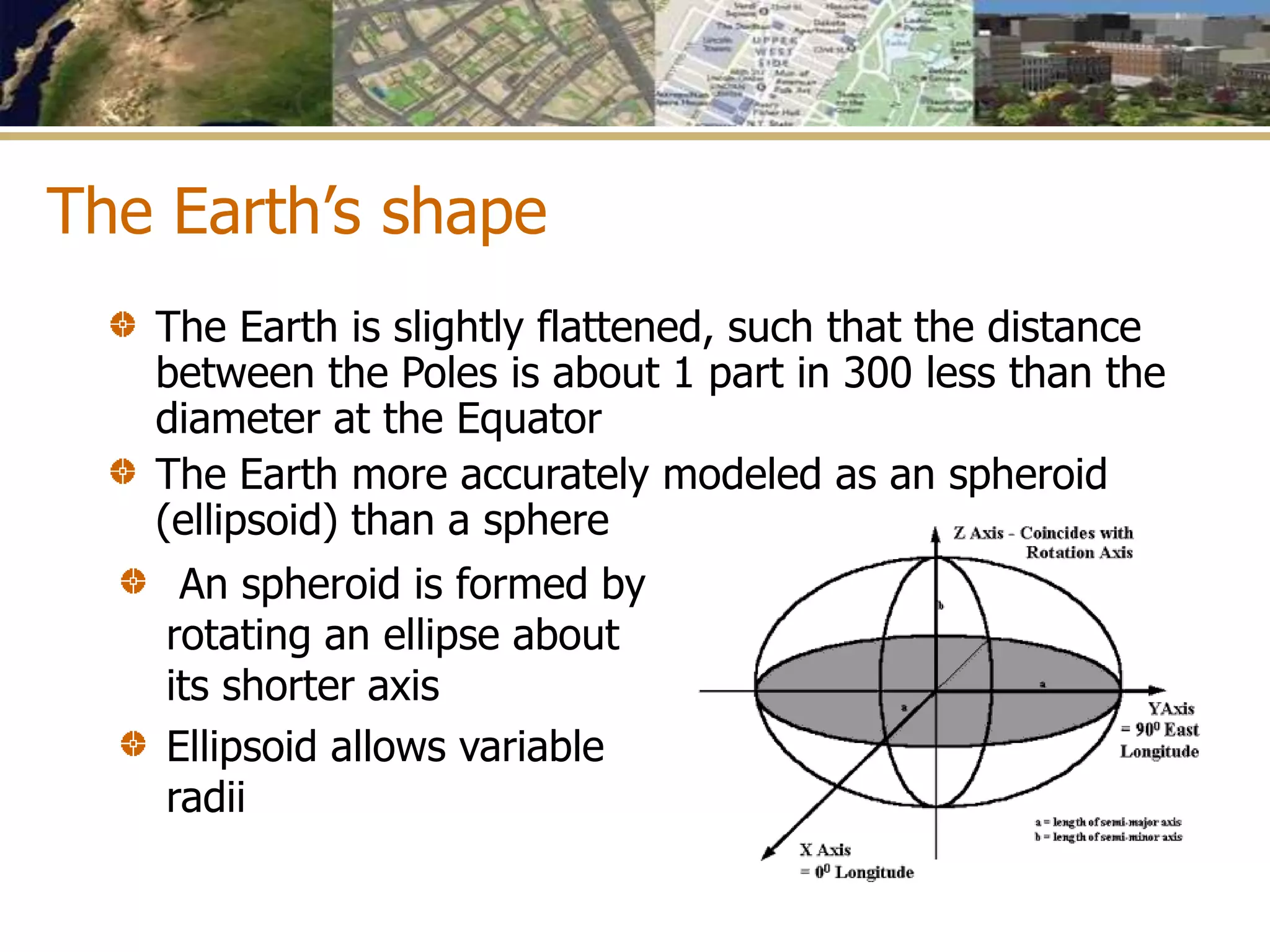 The Earth’s shape
The Earth is slightly flattened, such that the distance
between the Poles is about 1 part in 300 less than the
diameter at the Equator
The Earth more accurately modeled as an spheroid
(ellipsoid) than a sphere
An spheroid is formed by
rotating an ellipse about
its shorter axis
Ellipsoid allows variable
radii
 
