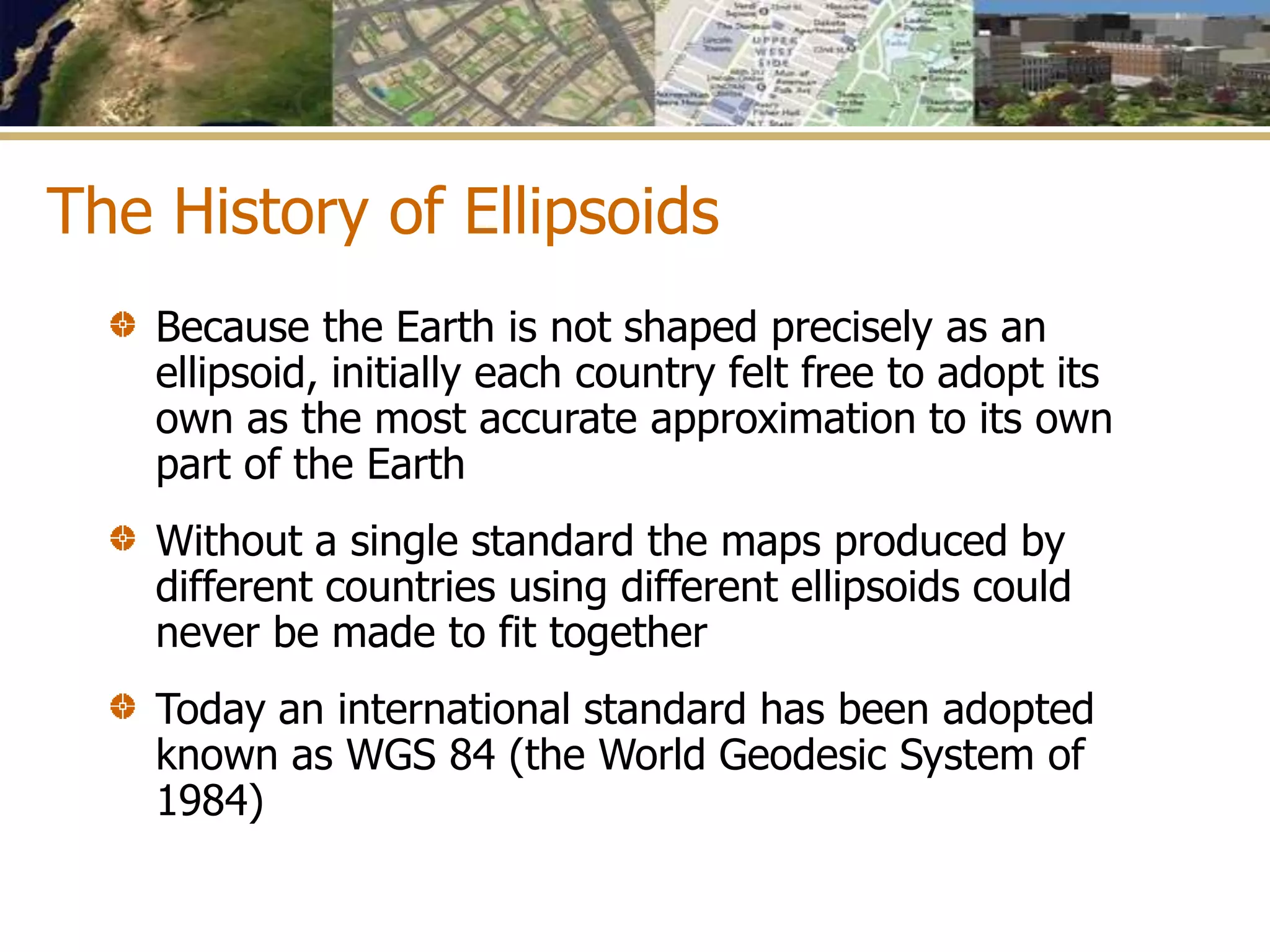 The History of Ellipsoids
Because the Earth is not shaped precisely as an
ellipsoid, initially each country felt free to adopt its
own as the most accurate approximation to its own
part of the Earth
Without a single standard the maps produced by
different countries using different ellipsoids could
never be made to fit together
Today an international standard has been adopted
known as WGS 84 (the World Geodesic System of
1984)
 