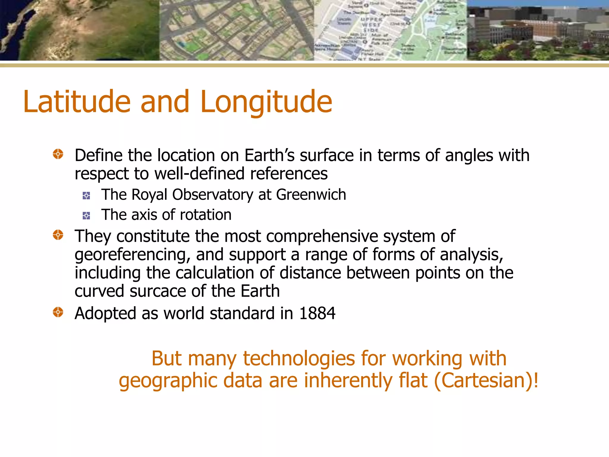 Latitude and Longitude
Define the location on Earth’s surface in terms of angles with
respect to well-defined references
The Royal Observatory at Greenwich
The axis of rotation
They constitute the most comprehensive system of
georeferencing, and support a range of forms of analysis,
including the calculation of distance between points on the
curved surcace of the Earth
Adopted as world standard in 1884
But many technologies for working with
geographic data are inherently flat (Cartesian)!
 