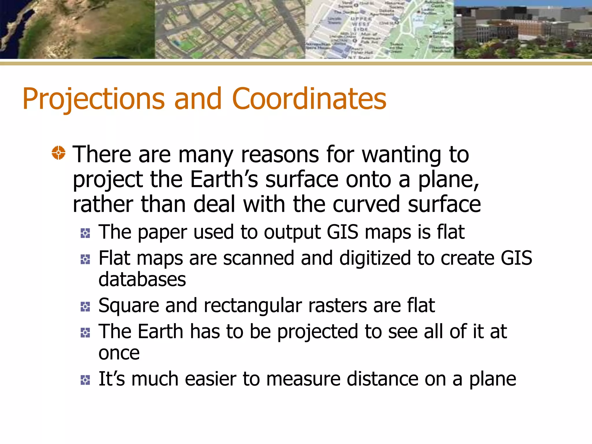 Projections and Coordinates
There are many reasons for wanting to
project the Earth’s surface onto a plane,
rather than deal with the curved surface
The paper used to output GIS maps is flat
Flat maps are scanned and digitized to create GIS
databases
Square and rectangular rasters are flat
The Earth has to be projected to see all of it at
once
It’s much easier to measure distance on a plane
 
