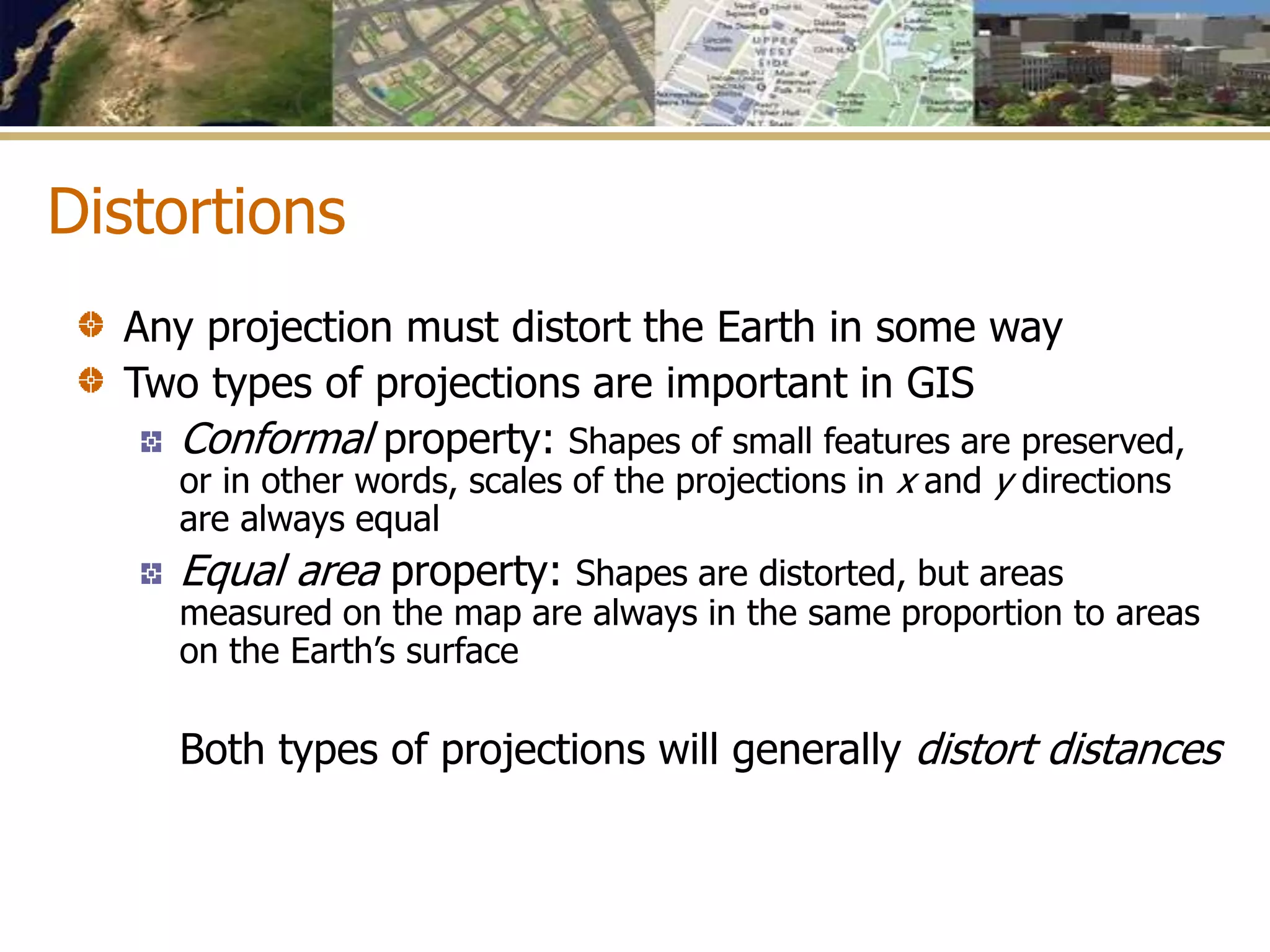 Distortions
Any projection must distort the Earth in some way
Two types of projections are important in GIS
Conformal property: Shapes of small features are preserved,
or in other words, scales of the projections in x and y directions
are always equal
Equal area property: Shapes are distorted, but areas
measured on the map are always in the same proportion to areas
on the Earth’s surface
Both types of projections will generally distort distances
 