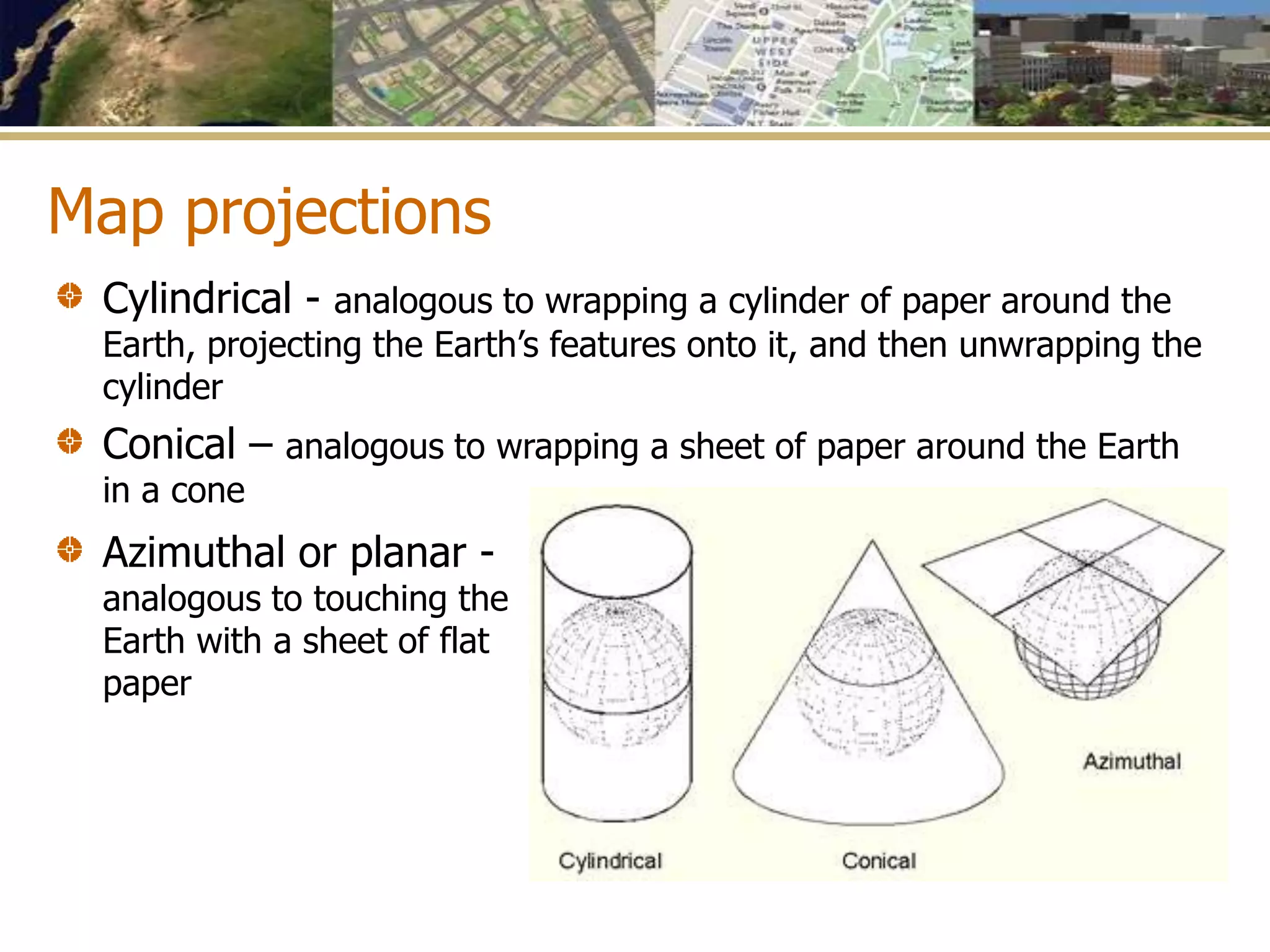 Map projections
Azimuthal or planar -
analogous to touching the
Earth with a sheet of flat
paper
Cylindrical - analogous to wrapping a cylinder of paper around the
Earth, projecting the Earth’s features onto it, and then unwrapping the
cylinder
Conical – analogous to wrapping a sheet of paper around the Earth
in a cone
 
